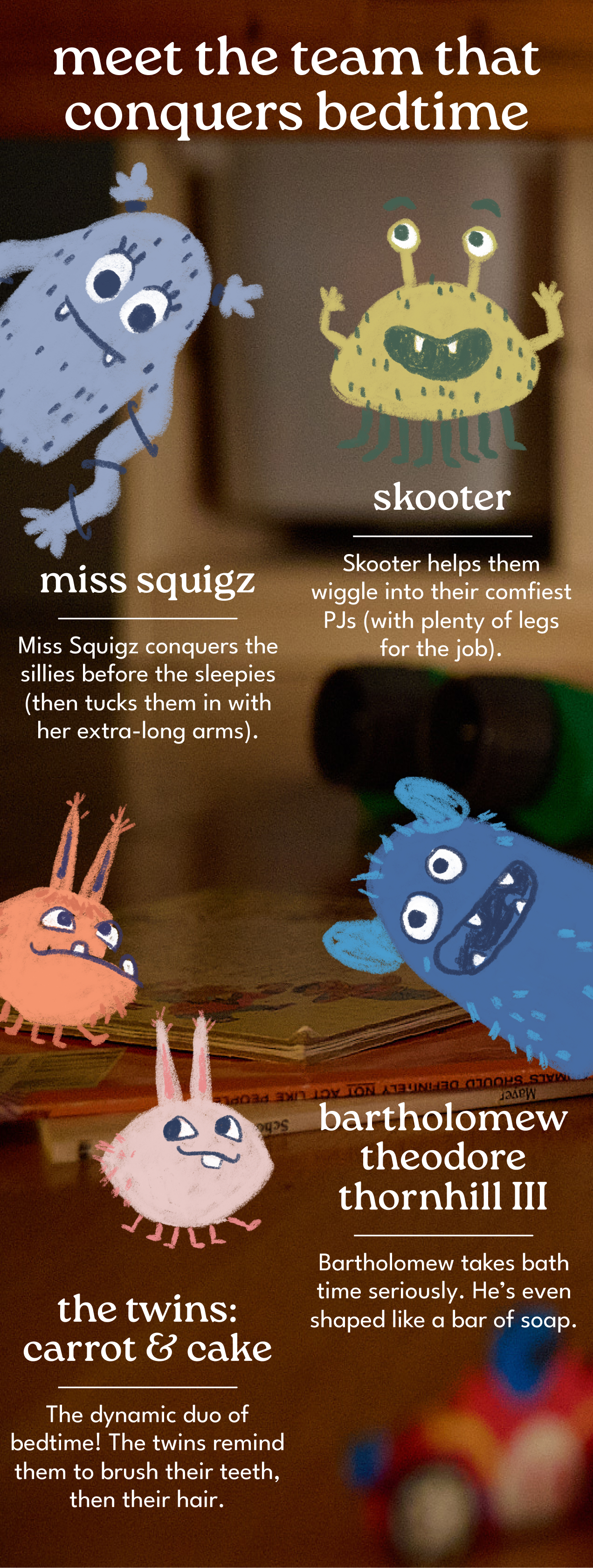 meet the team that conquers bedtime | miss squigz | Miss Squigz conquers the sillies before the sleepies (then tucks them in with her extra-long arms). | skooter | Skooter helps them wiggle into their comfiest PJs (with plenty of legs for the job). | Bartholomew theodore thornhill III | Bartholomew takes bath time seriously. He’s even shaped like a bar of soap. | the twins: carrot & cake | The dynamic duo of bedtime! The twins remind them to brush their teeth, then their hair.