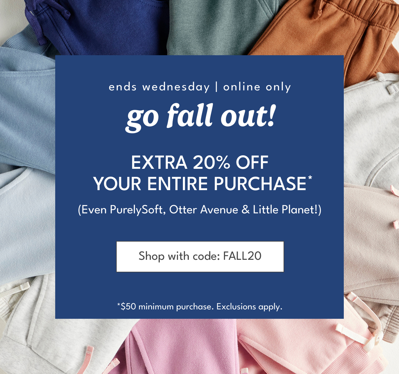 ends wednesday | online only | go fall out! | Extra 20% off your entire purchase | (Even PurelySoft, Otter Avenue & Little Planet!) | Shop with code: FALL 20 | *$50 minimum purchase. Exclusions apply.