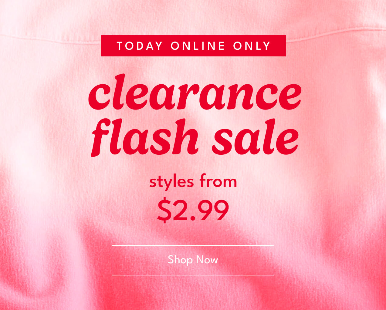 TODAY ONLINE ONLY | clearance flash sale | styles from $2.99 | Shop Now