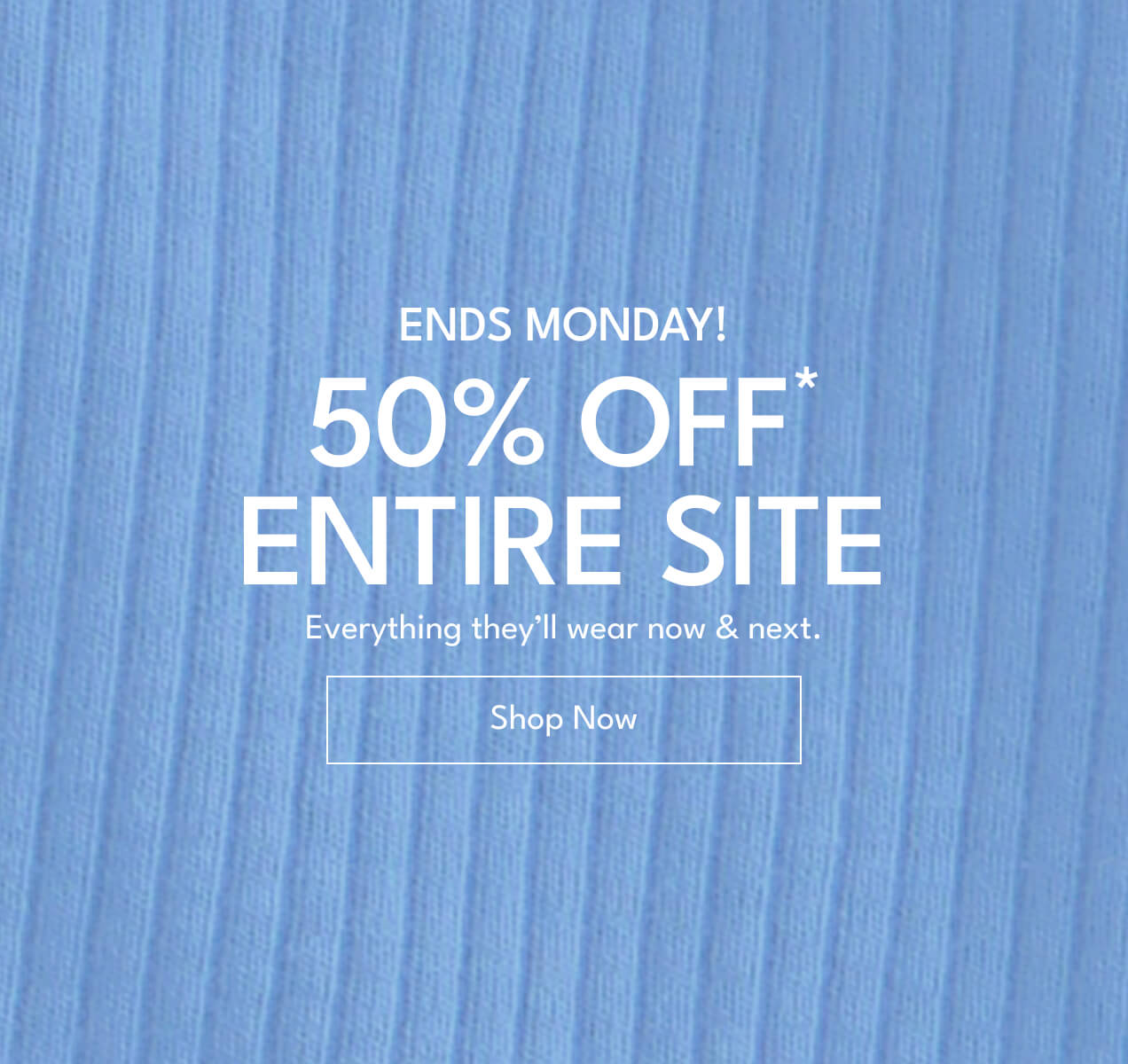 ENDS MONDAY! | 50% OFF* ENTIRE SITE | Everything they'll wear now & next. | Shop Now
