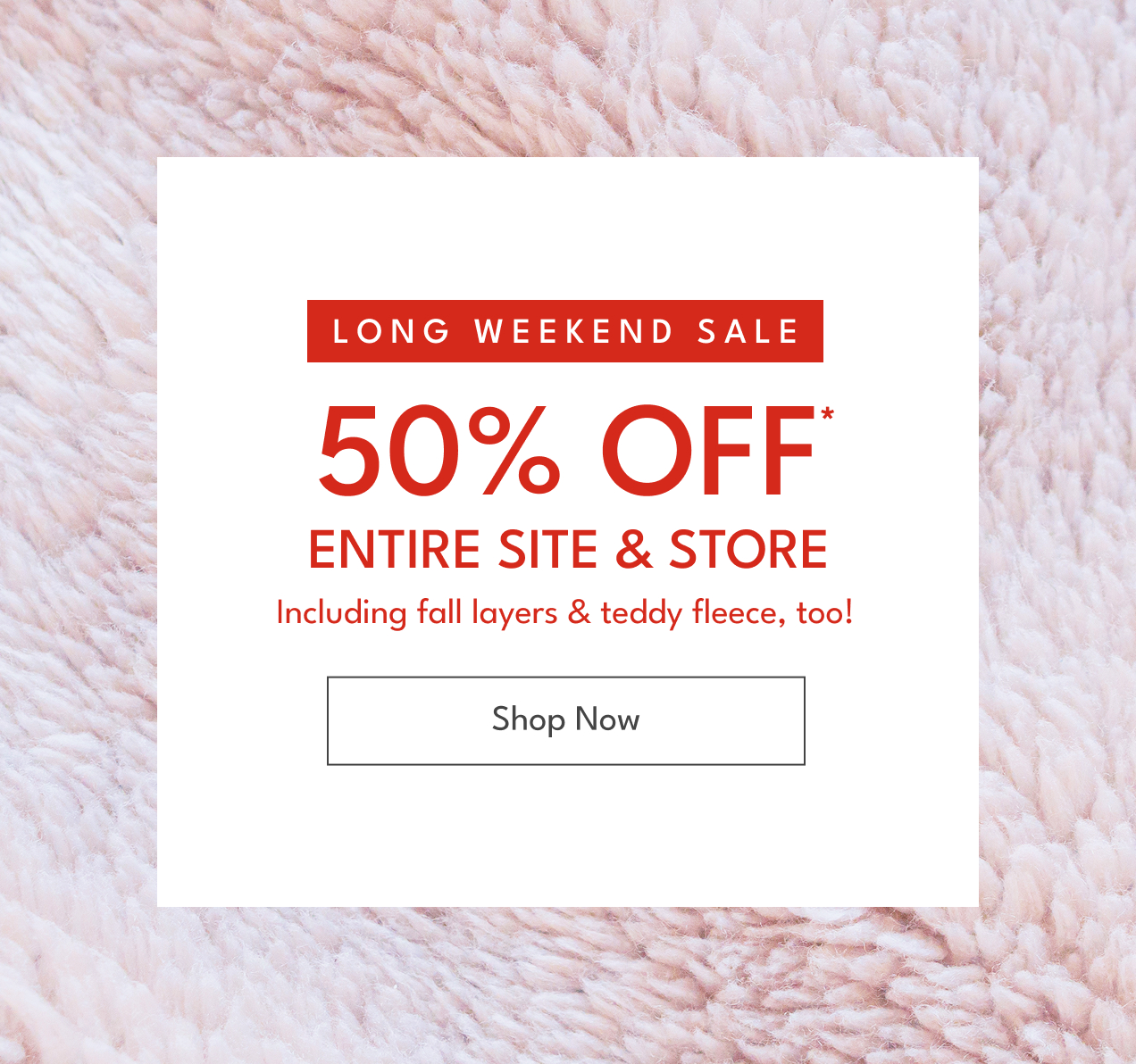 Long Weekend Sale | 50% off* Entire Site & Store | Including fall layers & sherpa, too! | Shop Now