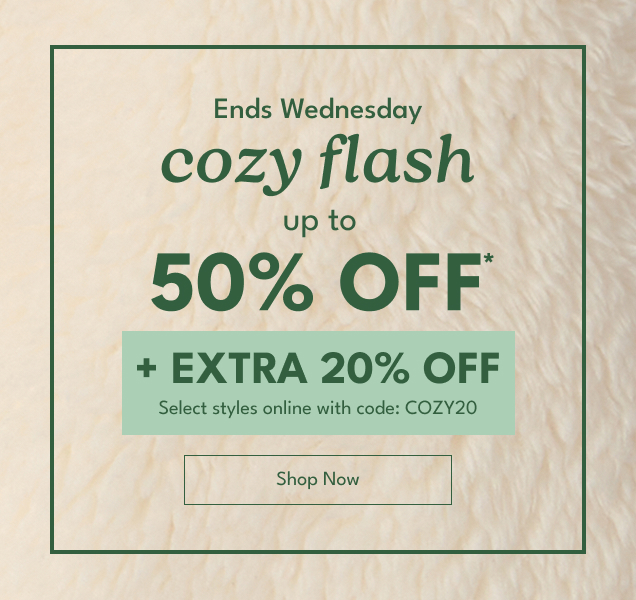 Ends Wednesday | cozy flash up to 50% OFF* | +EXTRA 20% OFF Select styles online with code: COZY20 | Shop Now