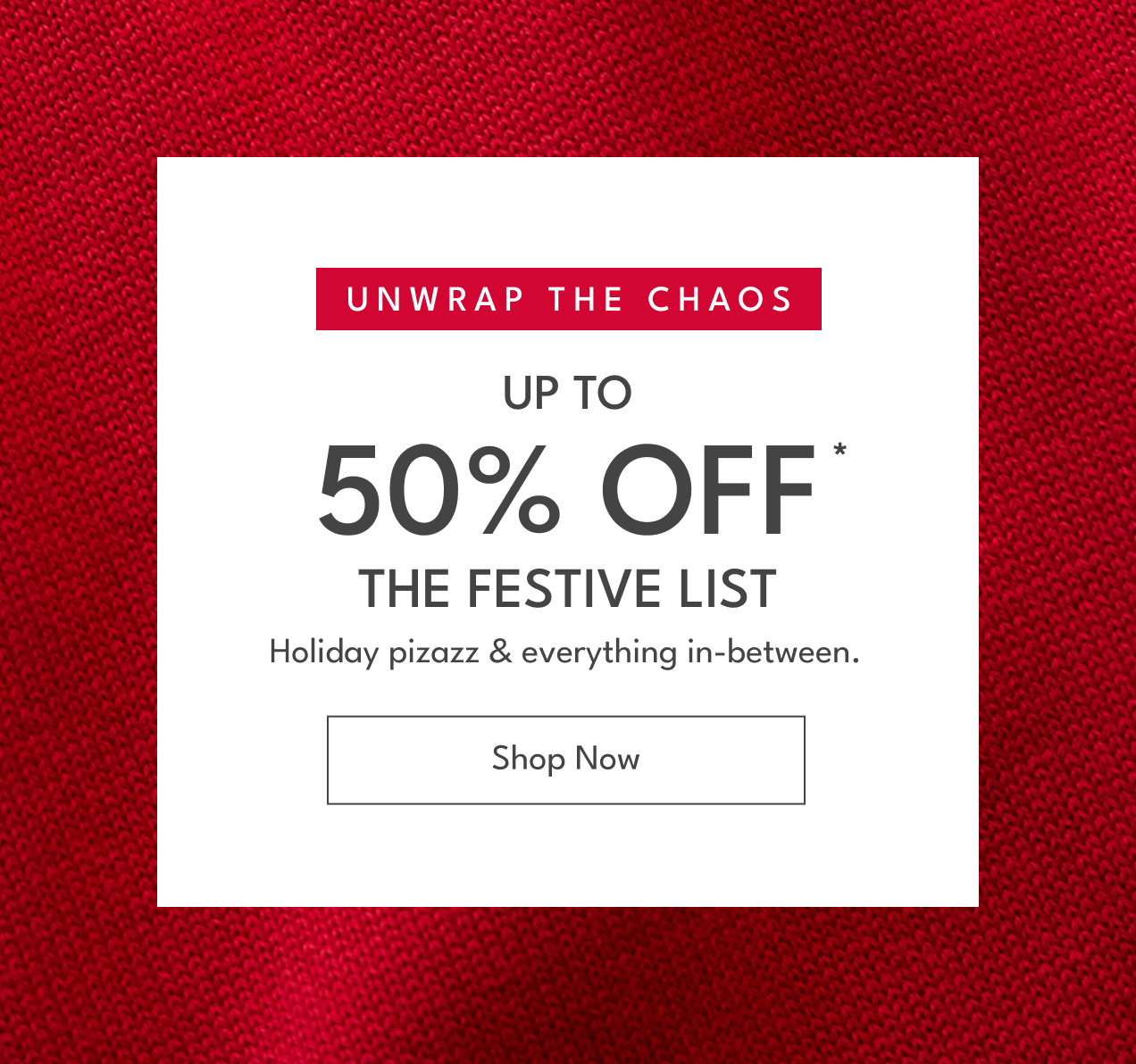UNWRAP THE CHAOS UP TO  50% OFF * THE FESTIVE LIST Holiday pizazz & everything in-between. Shop Now