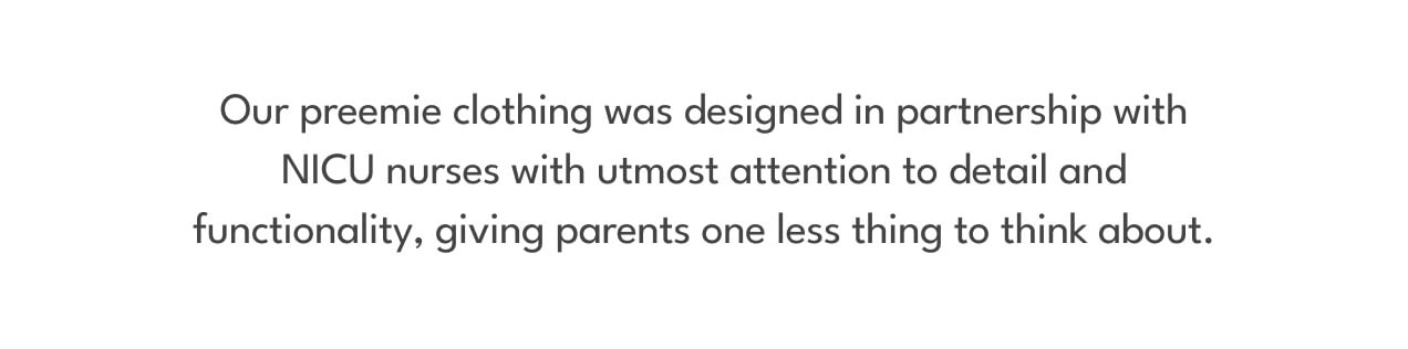 Our preemie clothing was designed in partnership with NICU nurses with utmost attention to detail and functionality, giving parents one less thing to think about.