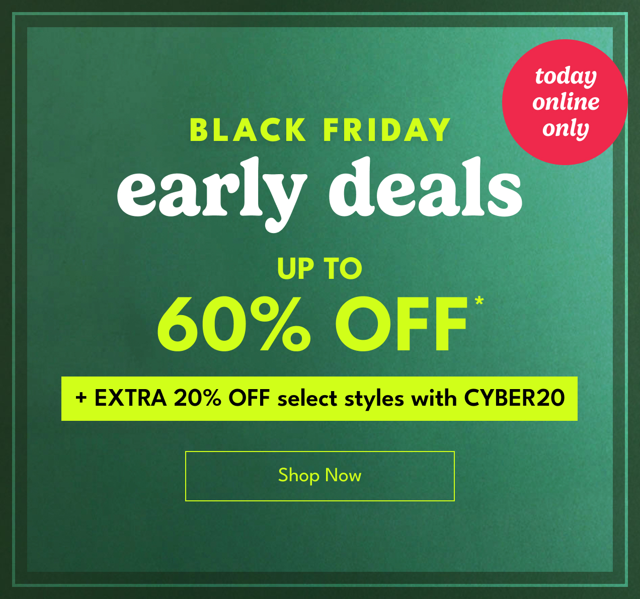 BLACK FRIDAY early deals UP TO 60% OFF* +EXTRA 20% OFF select styles with CYBER20 Shop Now