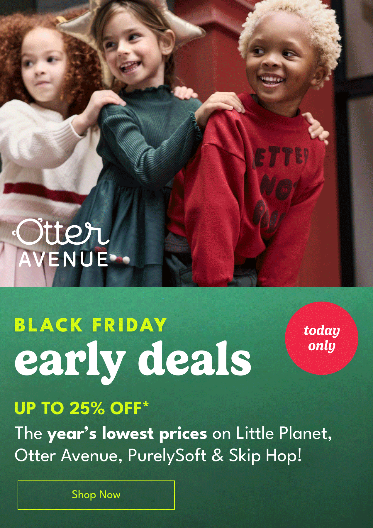 BLACK FRIDAY early deals UP TO 25% OFF* The year's lowest prices on little Planet, Otter Avenue, PurelySoft & Skip Hop! Shop Now