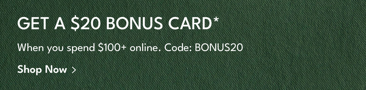 get a $20 bonus card* | when you spend $100+ online. code: BONUS20 | shop now