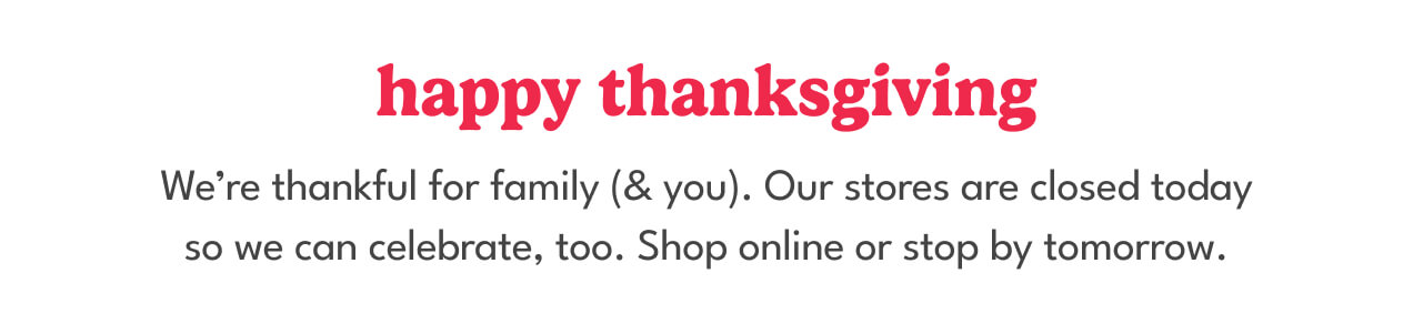 happy thanksgiving | we're thankful for family (& you). our stores are closed today so we can celebrate, too. shop online or stop by tomorrow.