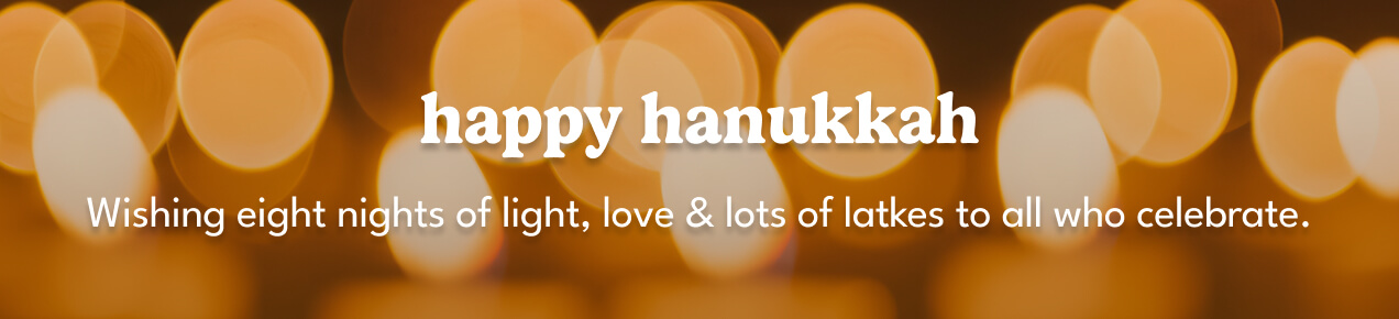 happy hanukkah | wishing eight nights of light, love & lots of latkes to all who celebrate.