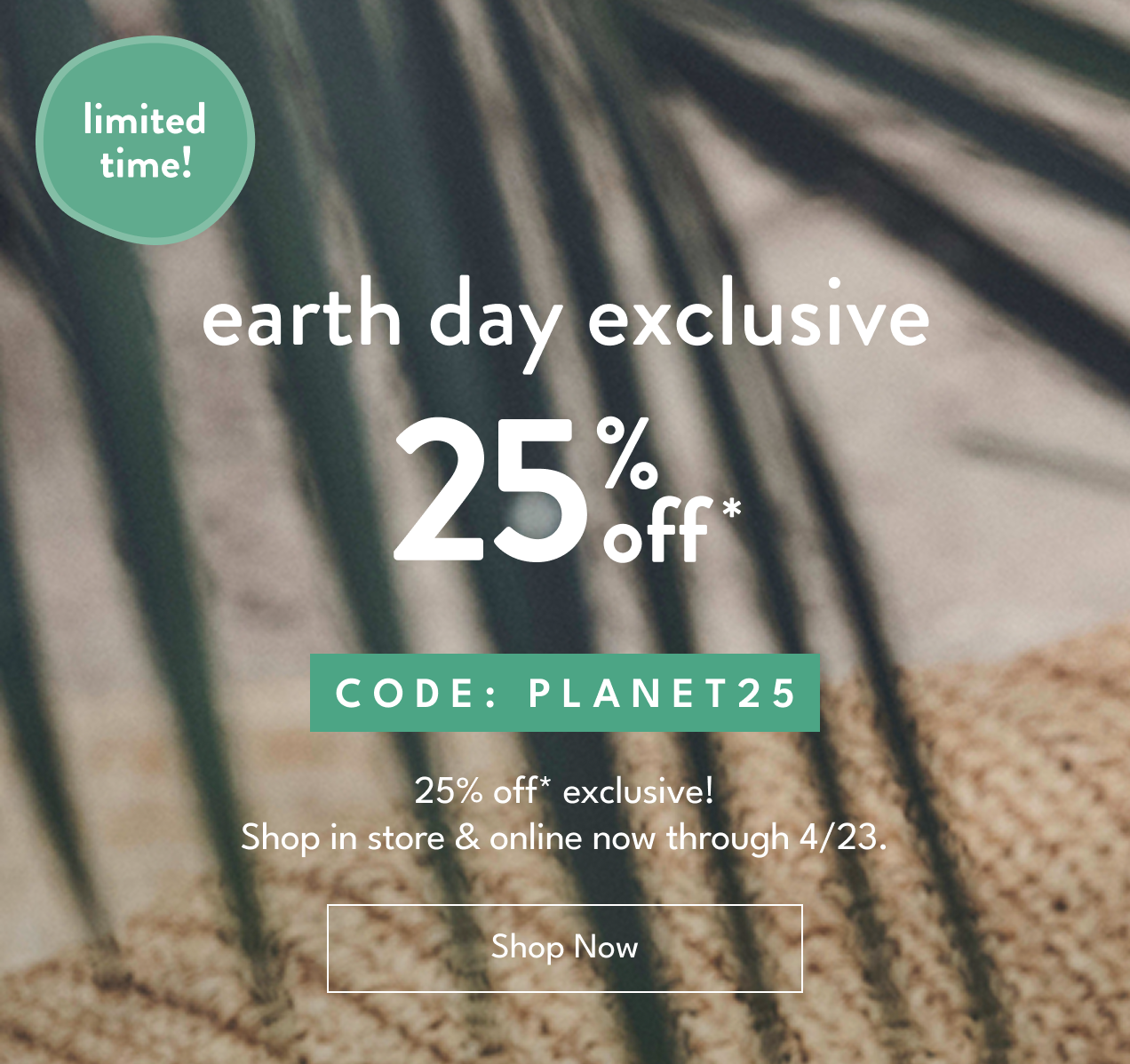limited time! | earth day exclusive | 25% off* | Code: PLANET25 | 25% off* exclusive! | Shop in store & online now through 4/23. | Shop Now