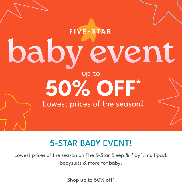 FIVE-STAR | baby event | up to 50% OFF* Lowest prices of the season! | 5-STAR BABY EVENT! | Lowest prices of the season on The 5-Star Sleep & PlayTM, multipack bodysuits & more for baby. | Shop up to 50% off*