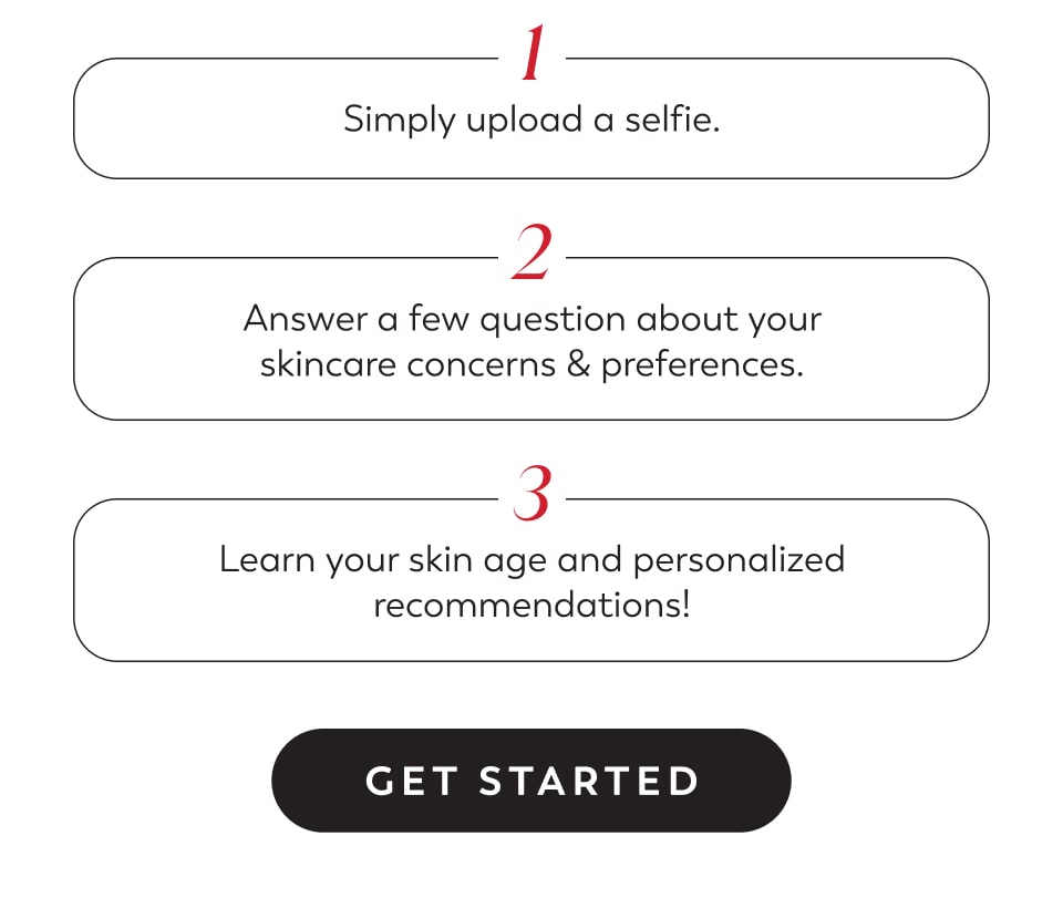 1 Simply upload a selfie. 2 Answer a few question about your skincare concerns & preferences. 3 Learn your skin age and personalized recommendations! - Get Started