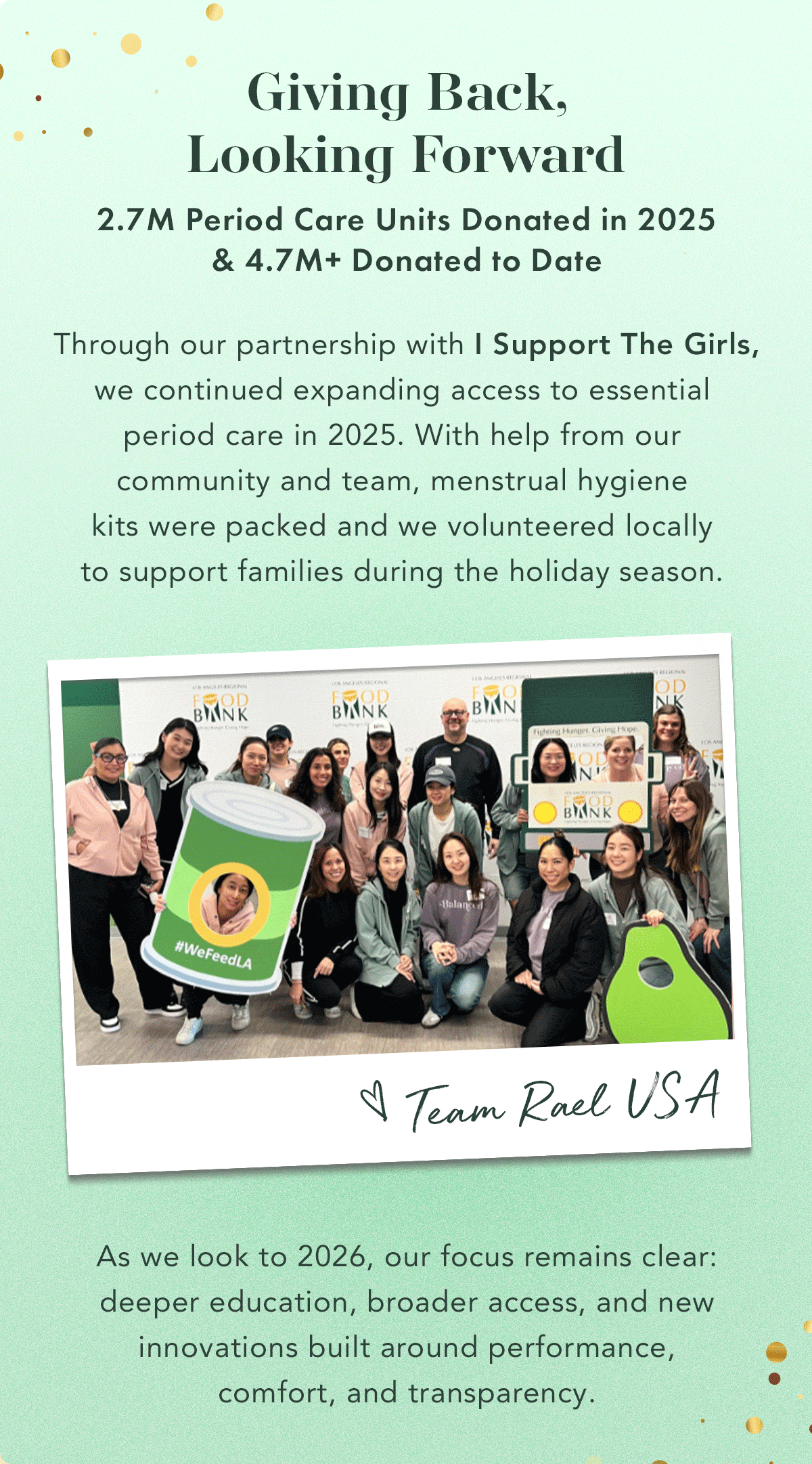 Giving Back, Looking Forward. 2.7M period care units donated in 2025 | 4.7M+ donated to date.  Through our partnership with I Support The Girls, we continued expanding access to essential period care in 2025. With help from our community and team, 1,500+ menstrual hygiene kits were packed and we volunteered locally to support families during the holiday season.  As we look to 2026, our focus remains clear: deeper education, broader access, and new innovations built around performance, comfort, and transparency.