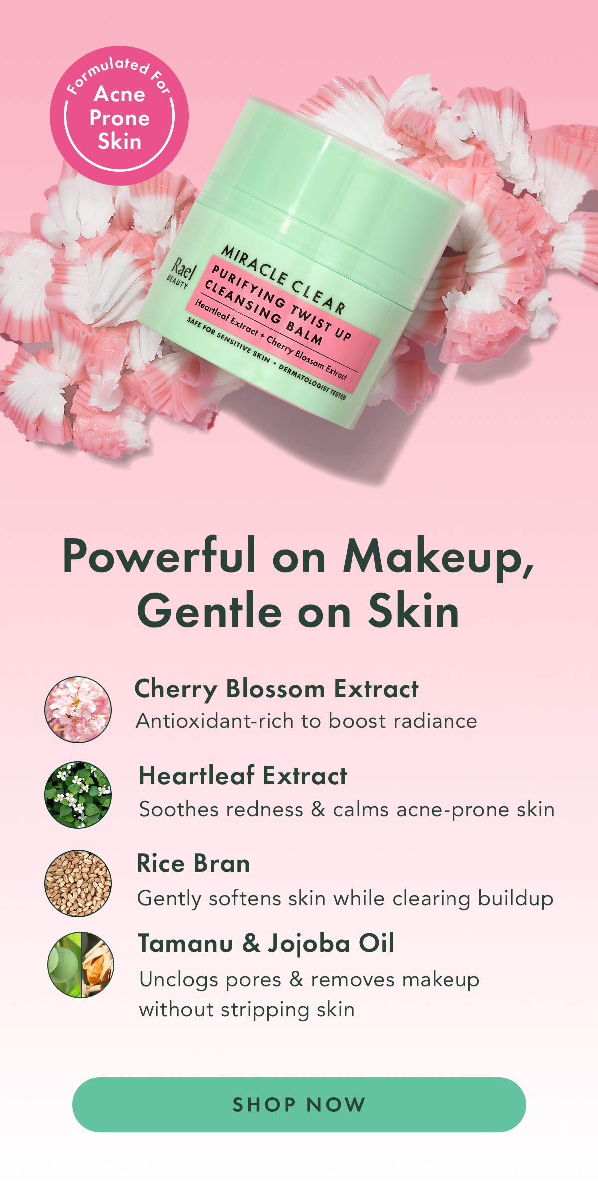 Formulated for Acne Prone Skin. Powerful on Makeup, Gentle on Skin. Cherry Blossom Extract, Heartleaf Extract, Rice Bran, Tamanu & Jojoba Oil. Shop Now.