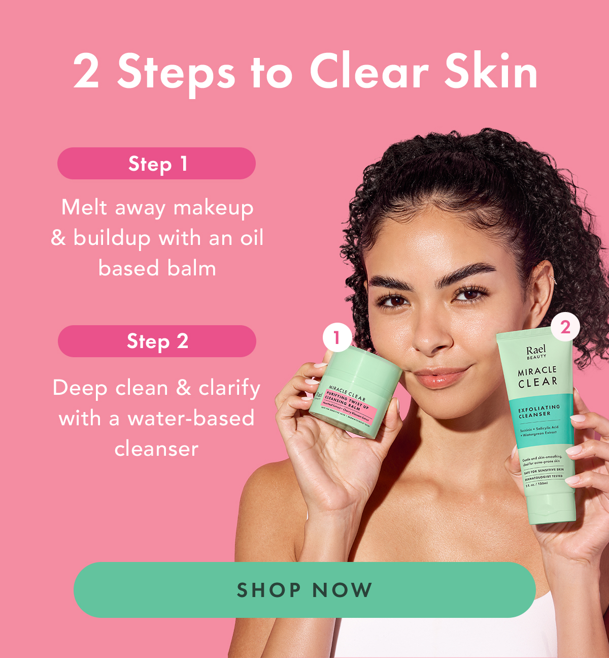 2 Steps to Clear Skin. Step 1, melt away makeup & buildup with an oil based balm. Step 2. Deep clean & clarify with a water-based cleanser. Shop Now.