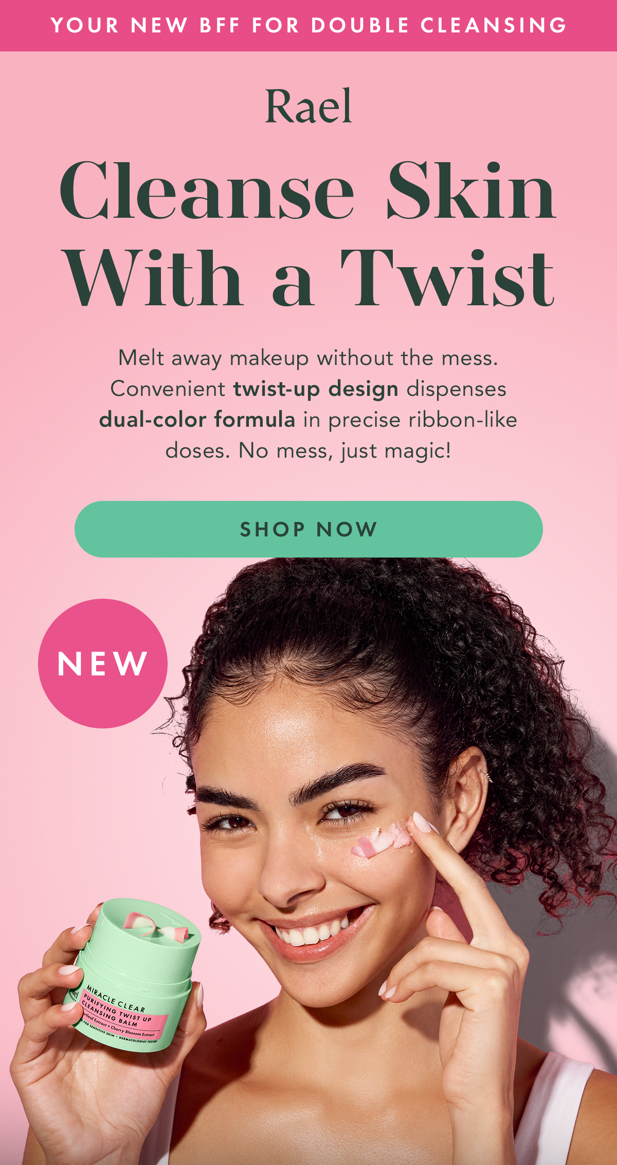 Your new BFF for Double Cleansing. Rael. Cleanse Skin With a Twist. Melt away makeup without the mess. Convenient twist-up design dispenses dual-color formula in precise ribbon-like doses. No mess, just magic! Shop Now.