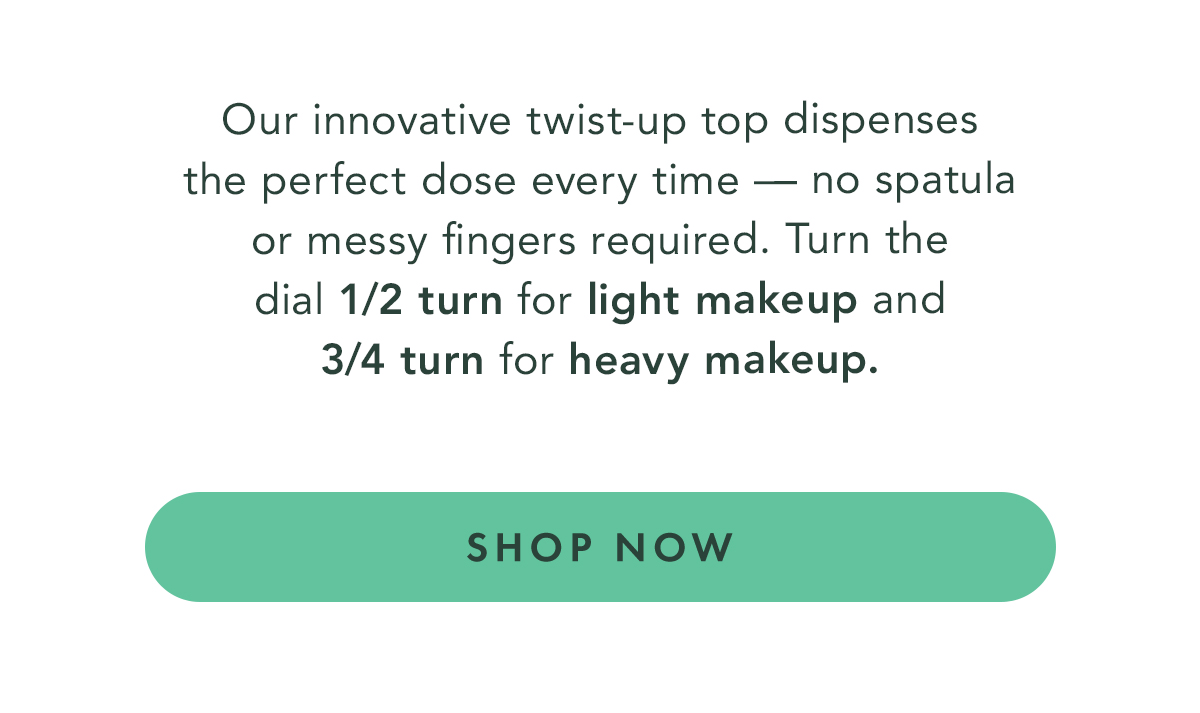 Our innovative twist-up top dispenses the perfect dose every time - no spatula or messy fingers required. Turn the dial 1/2 turn for light makeup and 3/4 turn for heavy makeup. Shop Now.