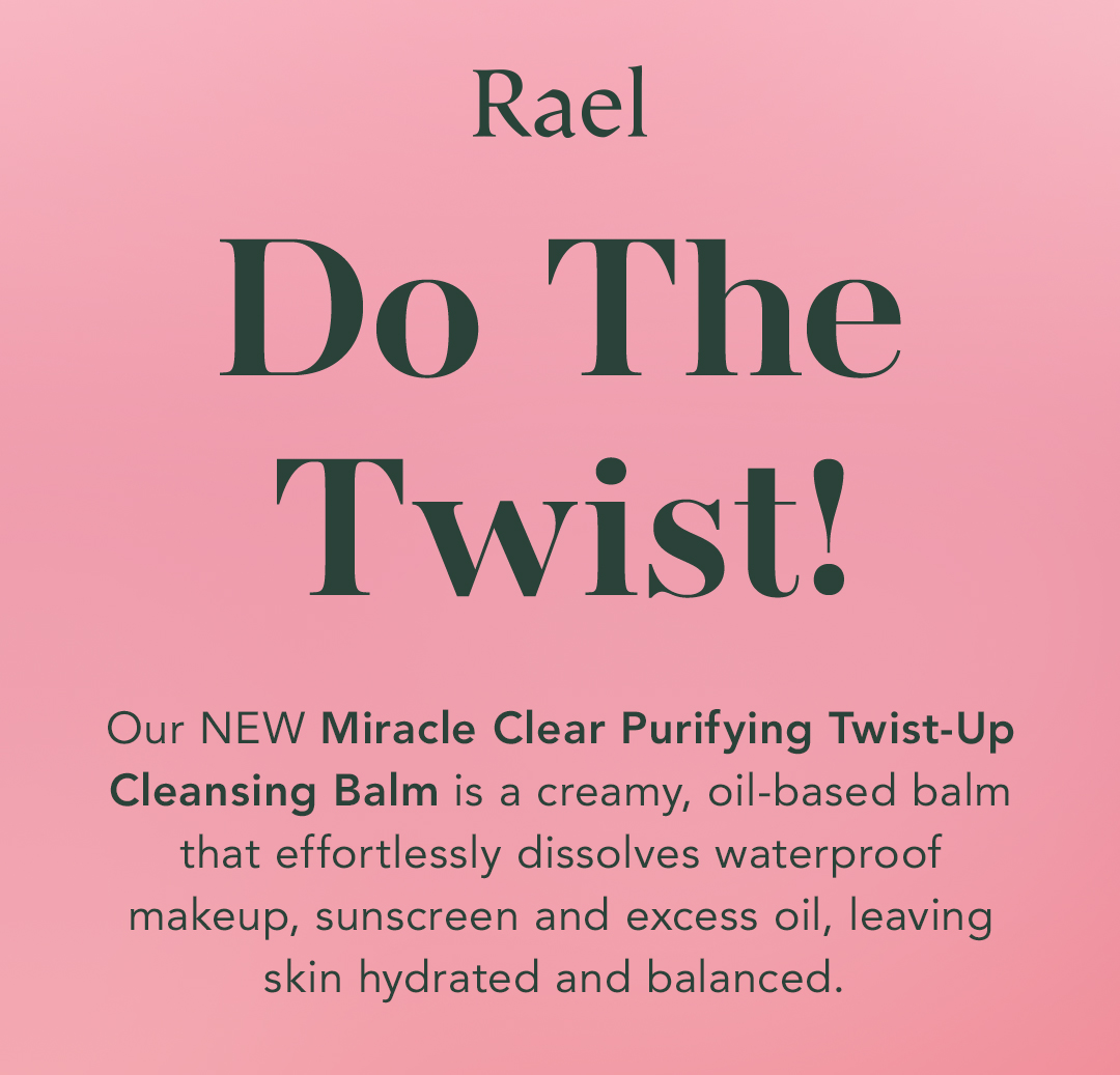 Rael. Do The Twist! Our NEW Miracle Clear Purifying Twist-Up Cleansing Balm is a creamy, oil-based balm that effortlessly dissolves waterproof makeup, sunscreen and excess oil, leaving skin hydrated and balanced. Rael. Do The Twist! Our NEW Miracle Clear Purifying Twist-Up Cleansing Balm is a creamy, oil-based balm that effortlessly dissolves waterproof makeup, sunscreen and excess oil, leaving skin hydrated and balanced.
