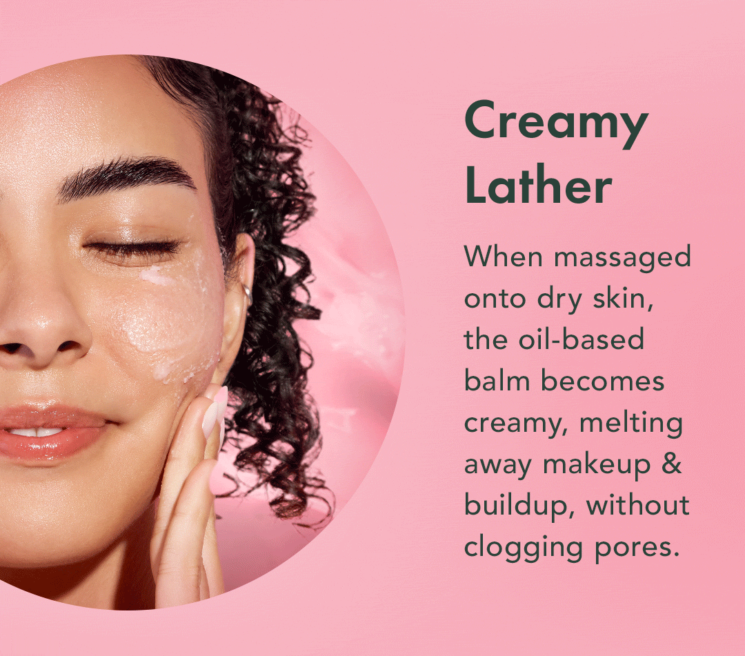 Creamy Lather. When massaged onto dry skin, the oil-based balm becomes creamy, melting away makeup & build, without clogging pores. Creamy Lather. When massaged onto dry skin, the oil-based balm becomes creamy, melting away makeup & build, without clogging pores.