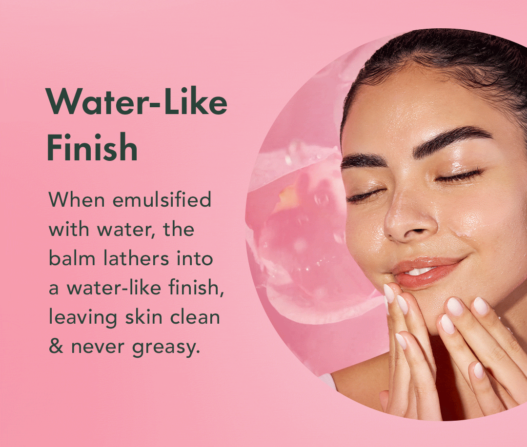 Water-Like Finish. When emulsified with water, the balm lathers into a water-like finish, leaving skin clean & never greasy. Water-Like Finish. When emulsified with water, the balm lathers into a water-like finish, leaving skin clean & never greasy.