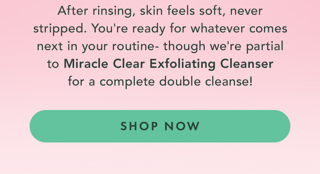 After rinsing, skin feels soft, never stripped. You're ready for whatever comes next in your routine - though we're partial to Miracle Clear Gentle Exfoliating Cleanser for a complete double cleanse. After rinsing, skin feels soft, never stripped. You're ready for whatever comes next in your routine - though we're partial to Miracle Clear Gentle Exfoliating Cleanser for a complete double cleanse.