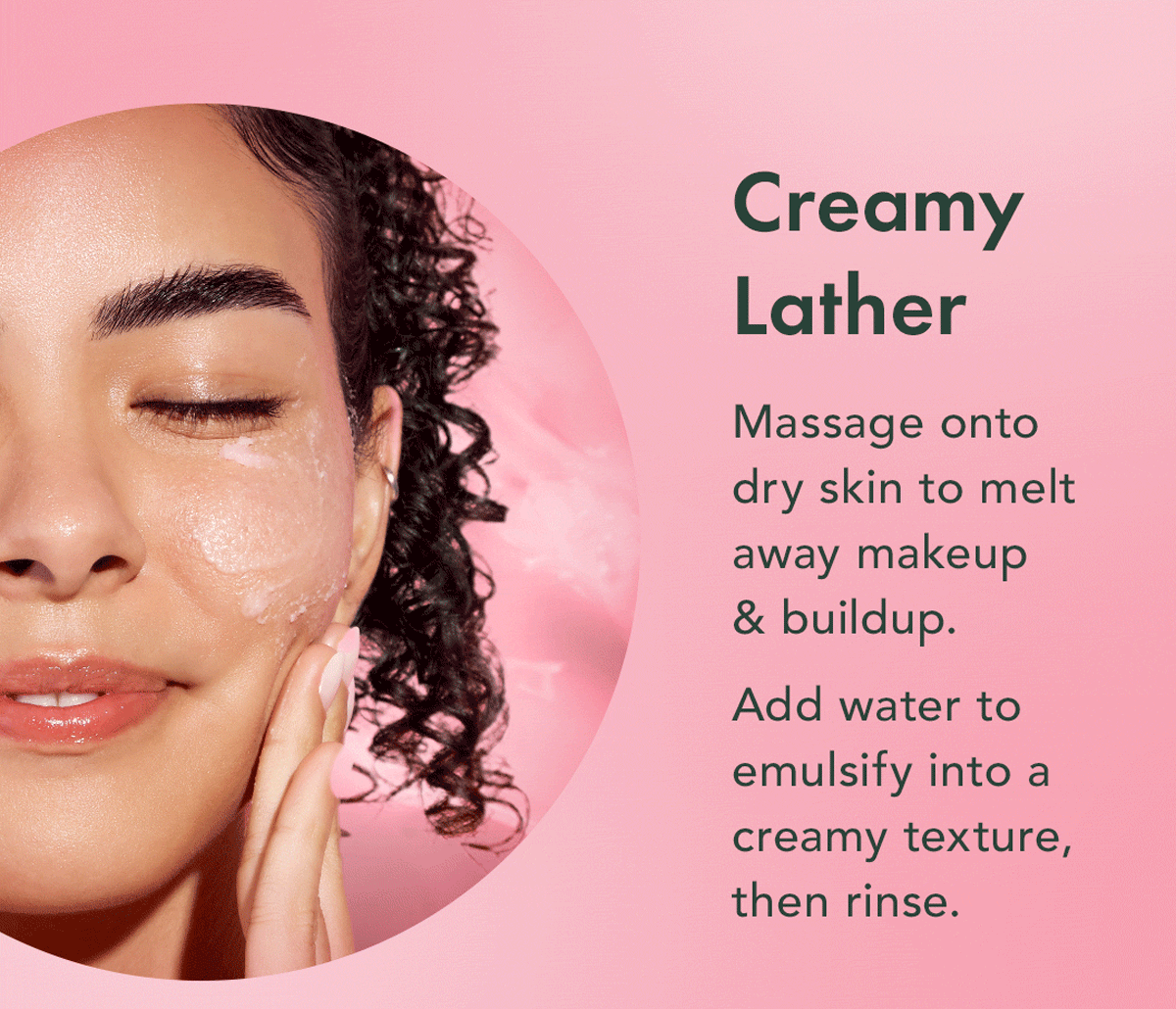 Creamy Lather. Massage onto dry skin to melt away makeup + buildup. Add water to emulsify into a creamy texture, then rinse. Creamy Lather. Massage onto dry skin to melt away makeup + buildup. Add water to emulsify into a creamy texture, then rinse.