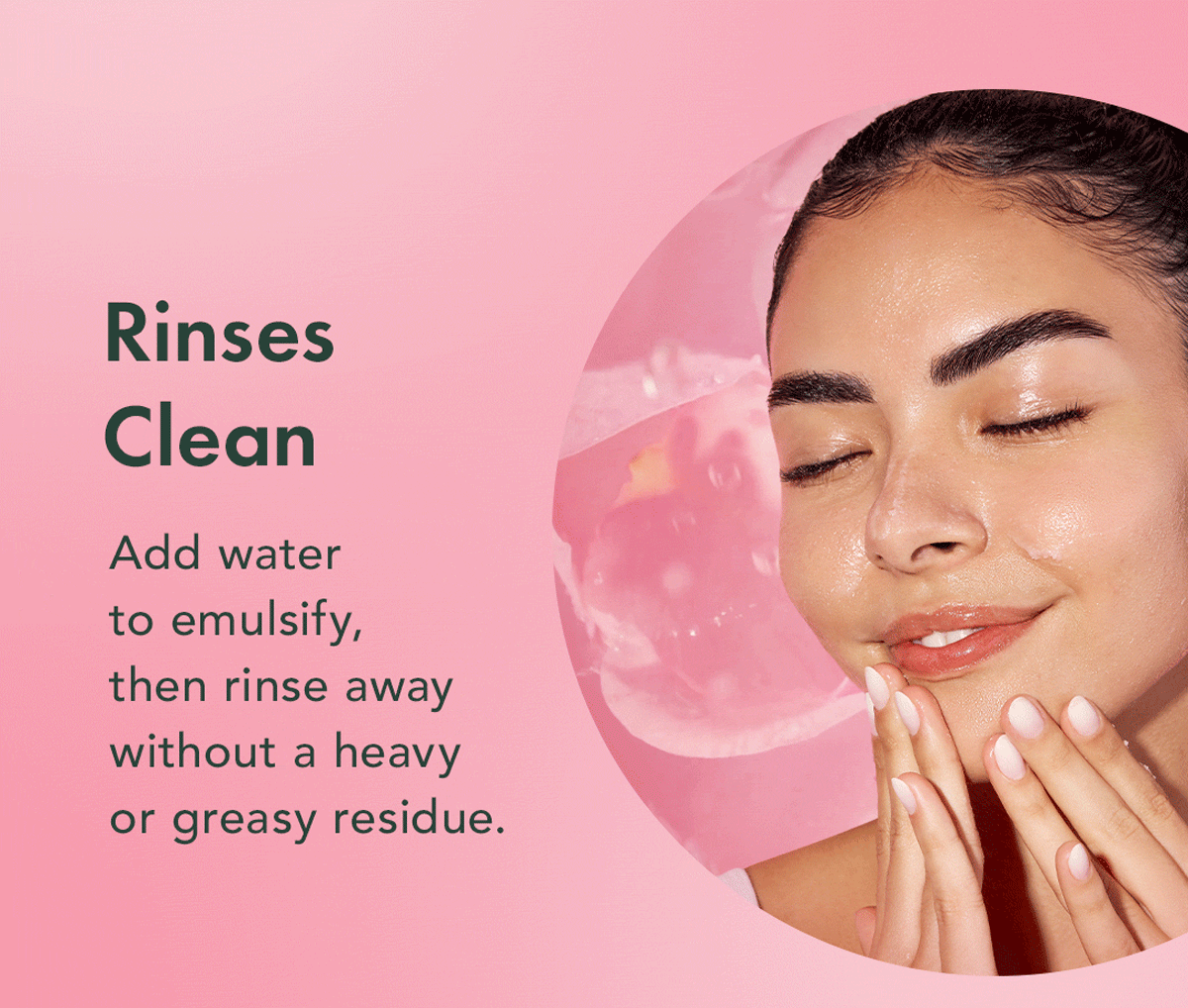 Rinses Clean. Add water to emulsify, then rinse away without a heavy or greasy residue. Rinses Clean. Add water to emulsify, then rinse away without a heavy or greasy residue.