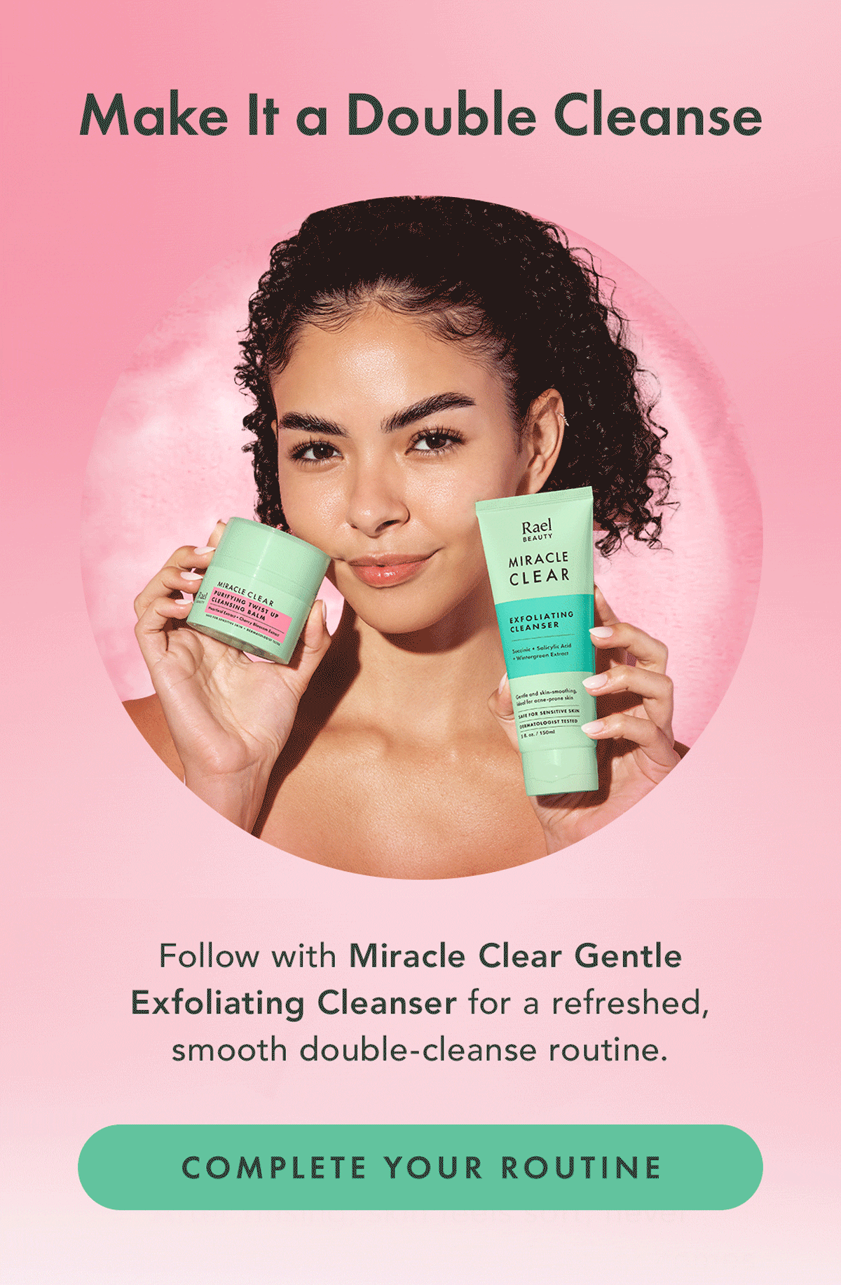 Make It a Double Cleanse. Follow with Miracle Clear Gentle Exfoliating Cleanser for a refreshed, smooth double-cleanse routine. COMPLETE YOUR ROUTINE Make It a Double Cleanse. Follow with Miracle Clear Gentle Exfoliating Cleanser for a refreshed, smooth double-cleanse routine. COMPLETE YOUR ROUTINE