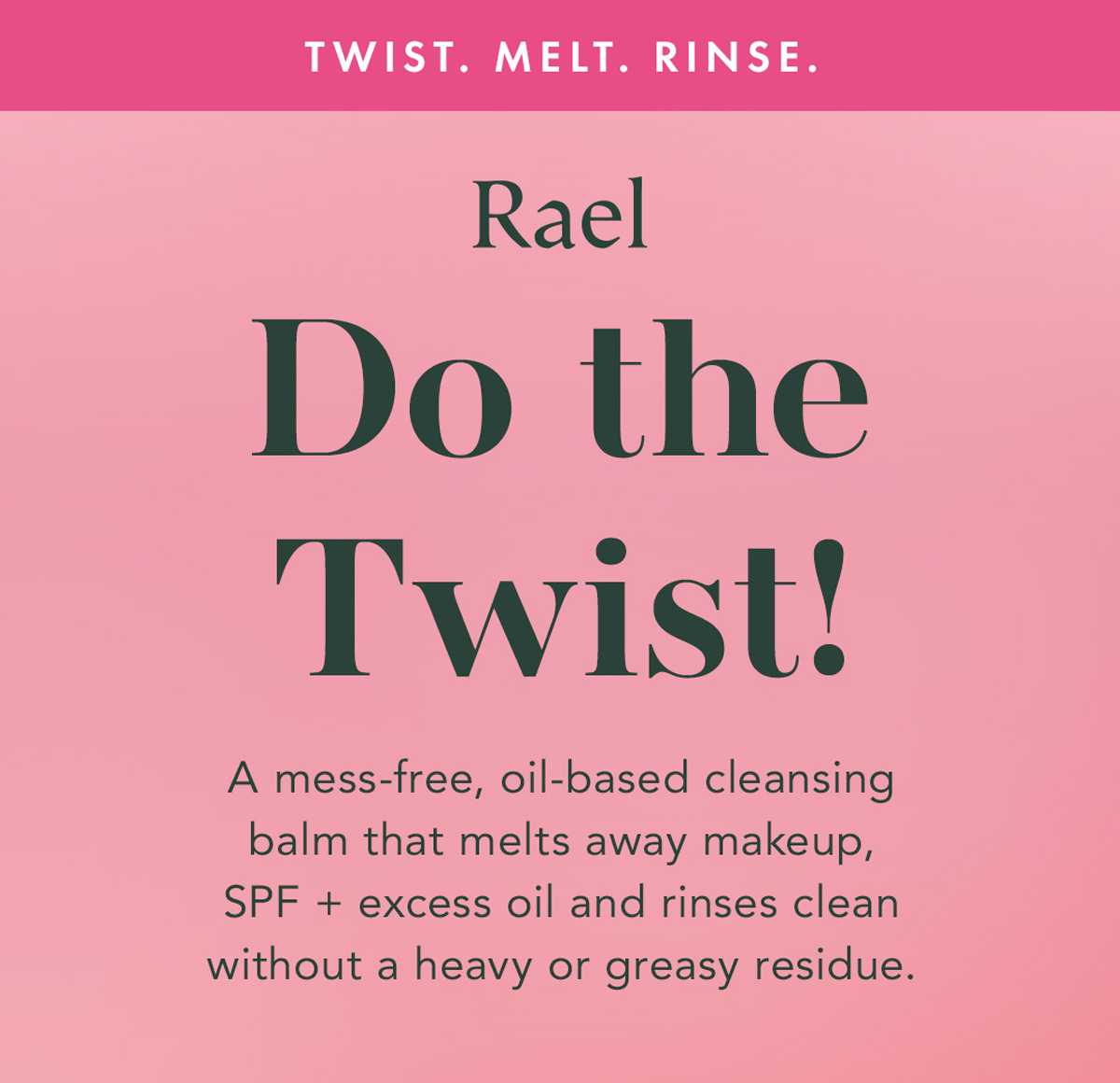 Twist. Melt. Rinse. Do the Twist! A mess-free, oil-based cleansing balm that melts away makeup, SPF + excess oil and rinses clean without a heavy or greasy residue. Twist. Melt. Rinse. Do the Twist! A mess-free, oil-based cleansing balm that melts away makeup, SPF + excess oil and rinses clean without a heavy or greasy residue.