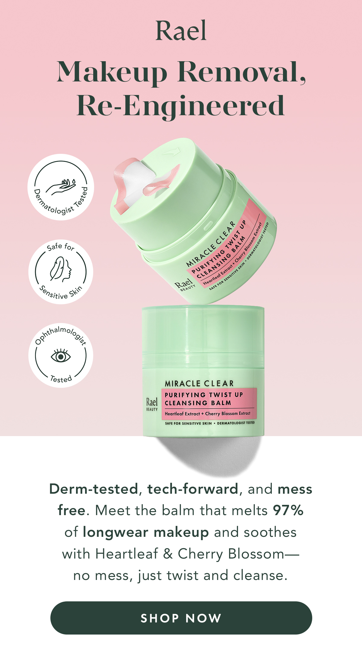 Makeup Removal, Re-Engineered. Derm-tested, tech-froward, and mess free. Meet the balm that melts 97% of longwear makeup and soothes with Heartleaf & Cherry Blossom- no mess, just twist and cleanse. Shop Now.  Makeup Removal, Re-Engineered. Derm-tested, tech-froward, and mess free. Meet the balm that melts 97% of longwear makeup and soothes with Heartleaf & Cherry Blossom- no mess, just twist and cleanse. Shop Now.