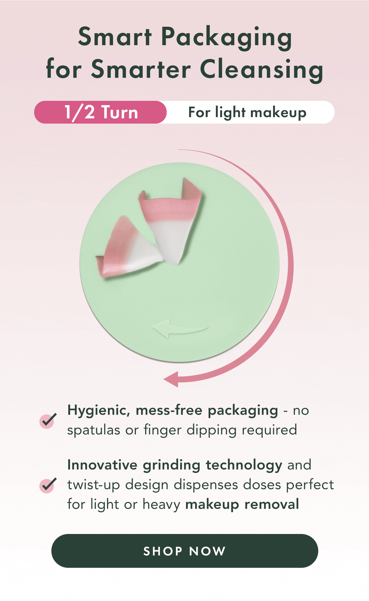 Smarter Packaging for Smarter Cleansing. 1/2 Turn for light makeup, 3/4 turn for heavy makeup. Hygienic, mess-free packaging - no spatulas or finger dipping required. Innovative grinding technology and twist-up design dispenses doses perfect for light or heavy makeup removal. Shop Now.  Smarter Packaging for Smarter Cleansing. 1/2 Turn for light makeup, 3/4 turn for heavy makeup. Hygienic, mess-free packaging - no spatulas or finger dipping required. Innovative grinding technology and twist-up design dispenses doses perfect for light or heavy makeup removal. Shop Now.