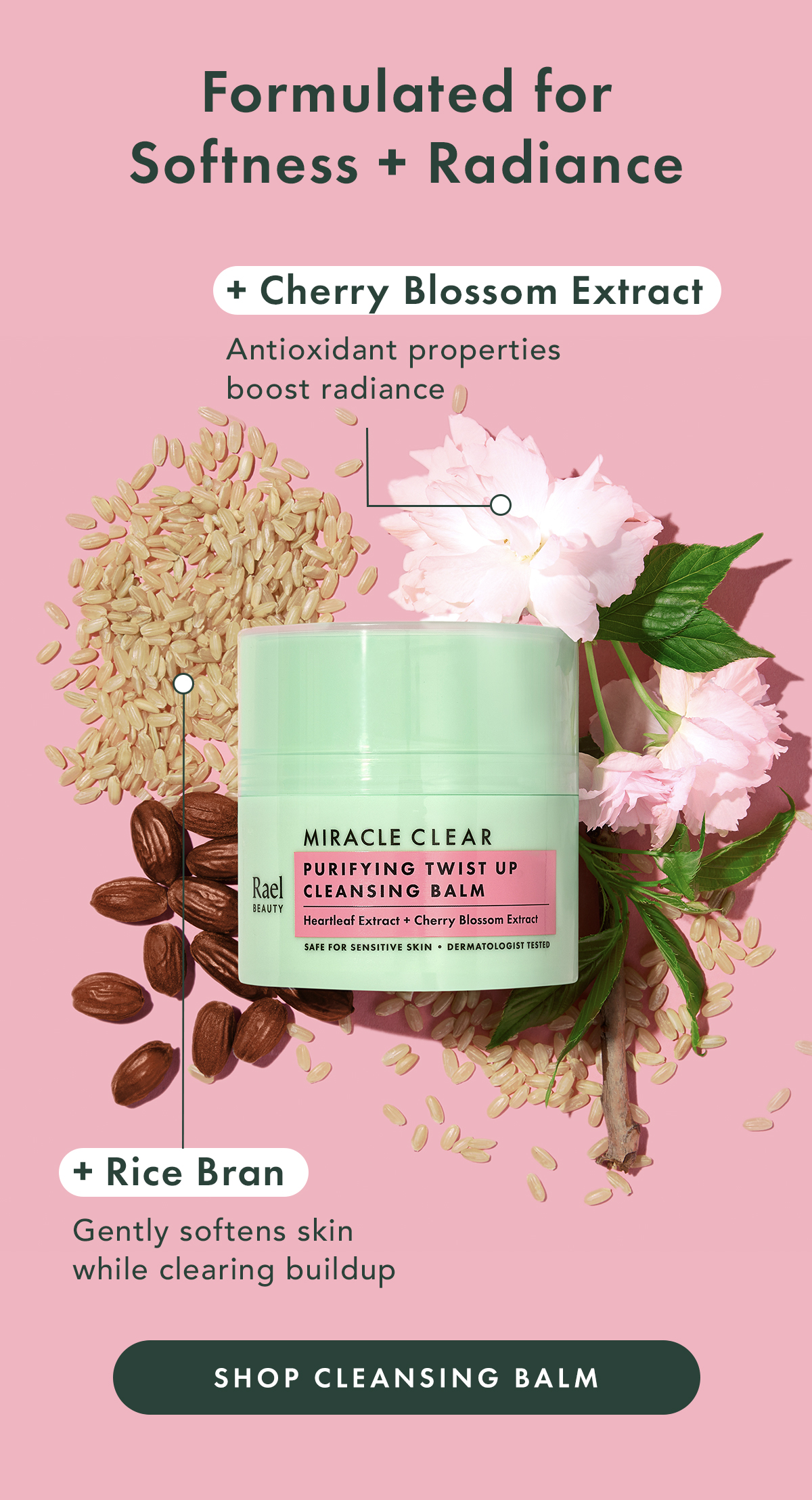Formulated for Softness + Radiance. Cherry Blossom Extract: antixidant properties boost radiance. Rice Bran: gently softens skin while clearing buildup. Shop Cleansing Balm. Formulated for Softness + Radiance. Cherry Blossom Extract: antixidant properties boost radiance. Rice Bran: gently softens skin while clearing buildup. Shop Cleansing Balm.