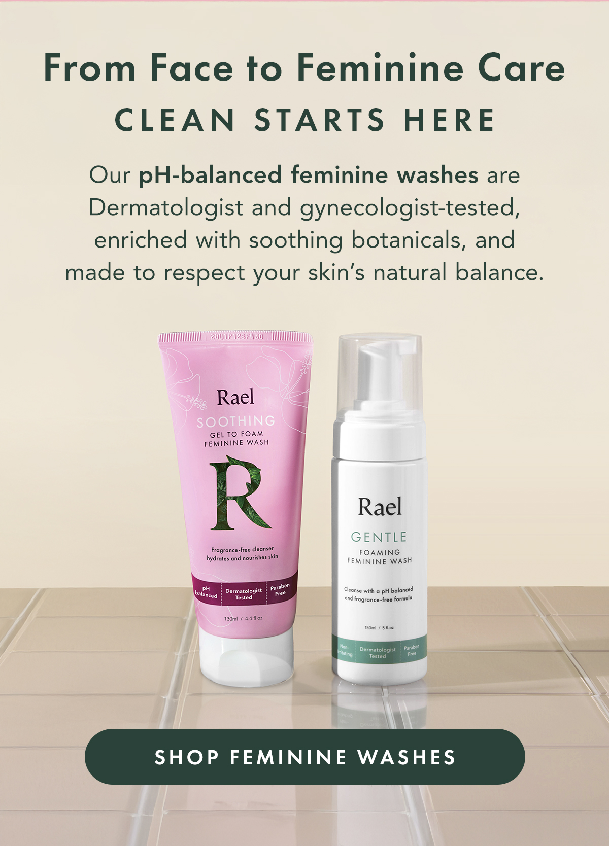 From Face to Feminine Care, Clean Starts Here. Our PH-balanced feminine washes are Dermatologist and gynecologist-tested, enriched with soothing botanicals, and made to respect your skin's natural balance. Shop Feminine Washes. From Face to Feminine Care, Clean Starts Here. Our PH-balanced feminine washes are Dermatologist and gynecologist-tested, enriched with soothing botanicals, and made to respect your skin's natural balance. Shop Feminine Washes.