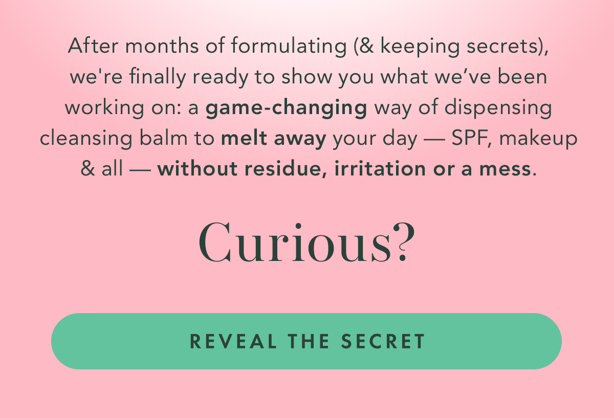 After months of formulating (and keeping secrets), we're finally ready to show you what we’ve been working on: a game-changing way of dispensing cleansing balm to melt away your day- SPF, makeup, and all- without residue, irritation, or a mess. Curious? Reveal the Secret.
