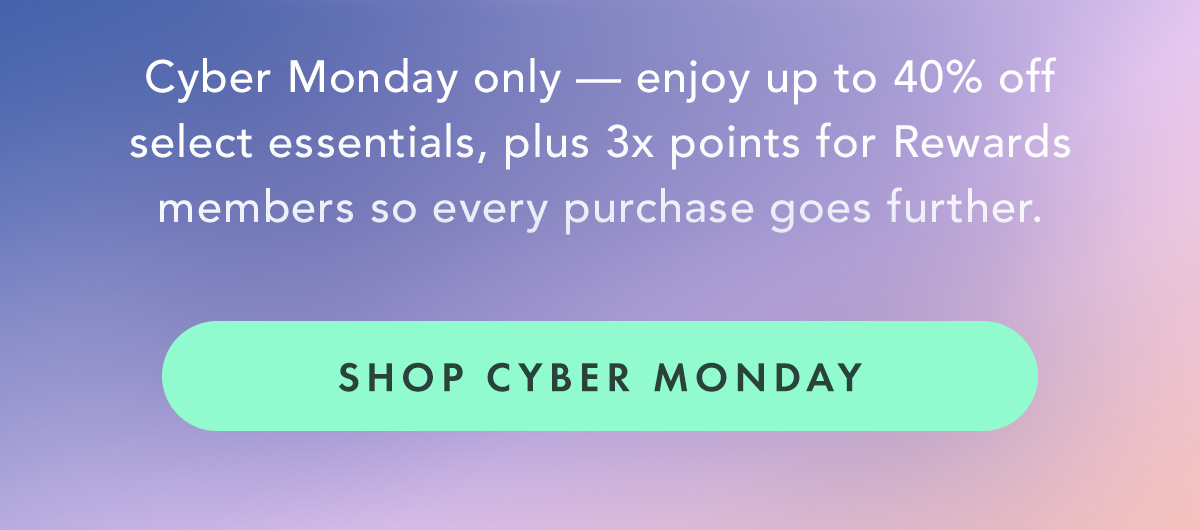 Cyber Monday only, enjoy up to 40% off select essentials, plus 3x points for Rewards members so every purchase goes further. Shop Cyber Monday