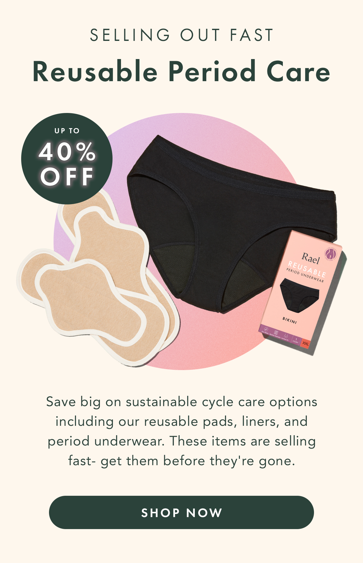  Selling Out Fast: Reusable Period Care Up to 40% Off. Save big on sustainable cycle care options including our reusable pads, liner, and period underwear. These items are selling fast- get them before they're gone. Shop Now.