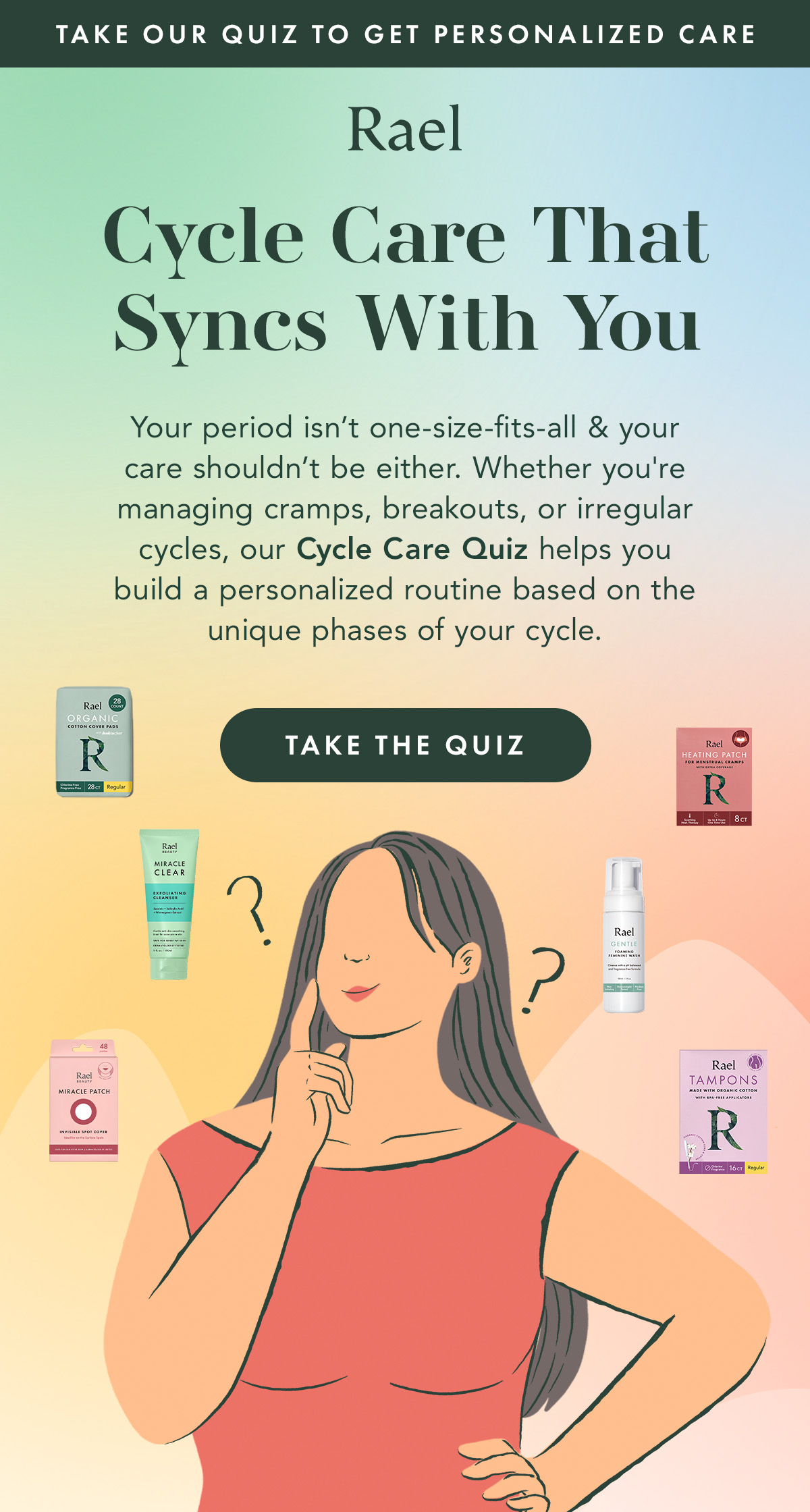 Take Our Quiz to Get Personalized Care. Cycle Care That Syncs With You. Your period isn't one-size-fits-all & your care shouldn't be either. Whether you're managing cramps, breakouts, or irregular cycles, our Cycle Care Quiz helps you build a personalized routine based on the unique phases of your cycle. Take The Quiz. Take Our Quiz to Get Personalized Care. Cycle Care That Syncs With You. Your period isn't one-size-fits-all & your care shouldn't be either. Whether you're managing cramps, breakouts, or irregular cycles, our Cycle Care Quiz helps you build a personalized routine based on the unique phases of your cycle. Take The Quiz.