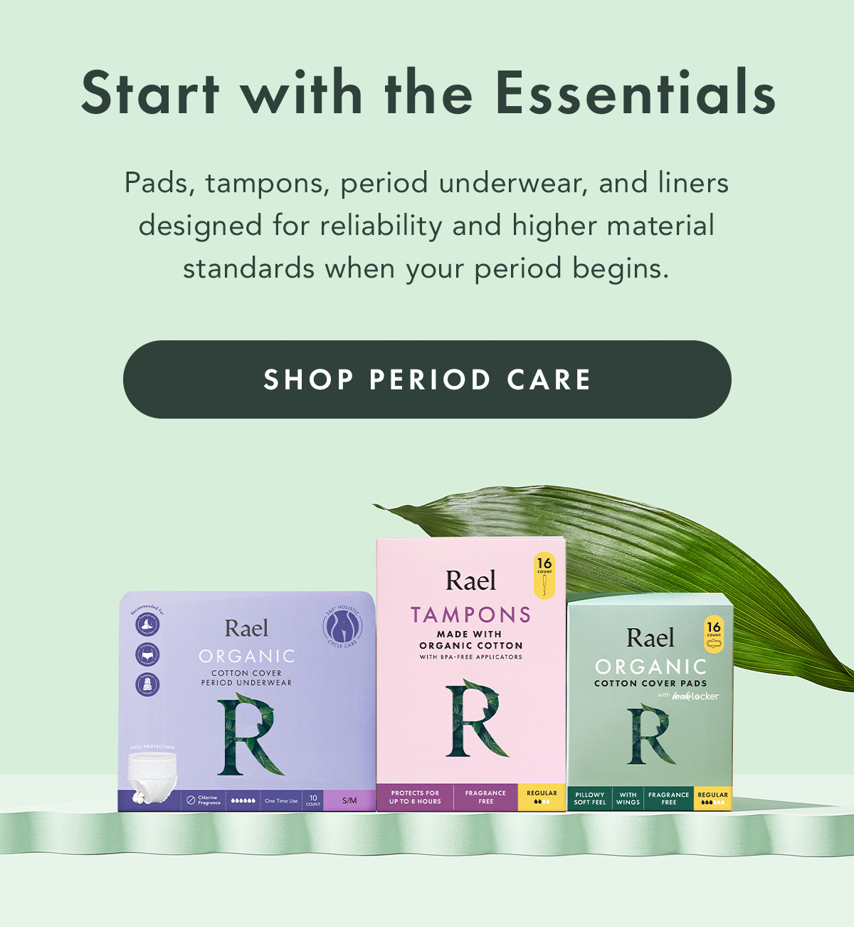 Start with the Essentials. Pads, tampons, period underwear, and liners designed for reliability and higher material standards when your period begins. Shop Period Care Start with the Essentials. Pads, tampons, period underwear, and liners designed for reliability and higher material standards when your period begins. Shop Period Care