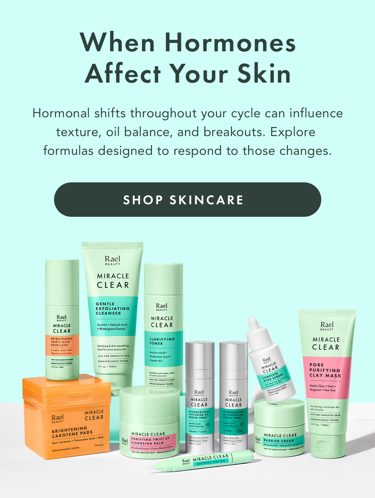 When Hormones Affect Your Skin. Hormonal shifts throughout your cycle can influence texture, oil balance, and breakouts. Explore formulas designed to respond to those changes. Shop Skincare When Hormones Affect Your Skin. Hormonal shifts throughout your cycle can influence texture, oil balance, and breakouts. Explore formulas designed to respond to those changes. Shop Skincare