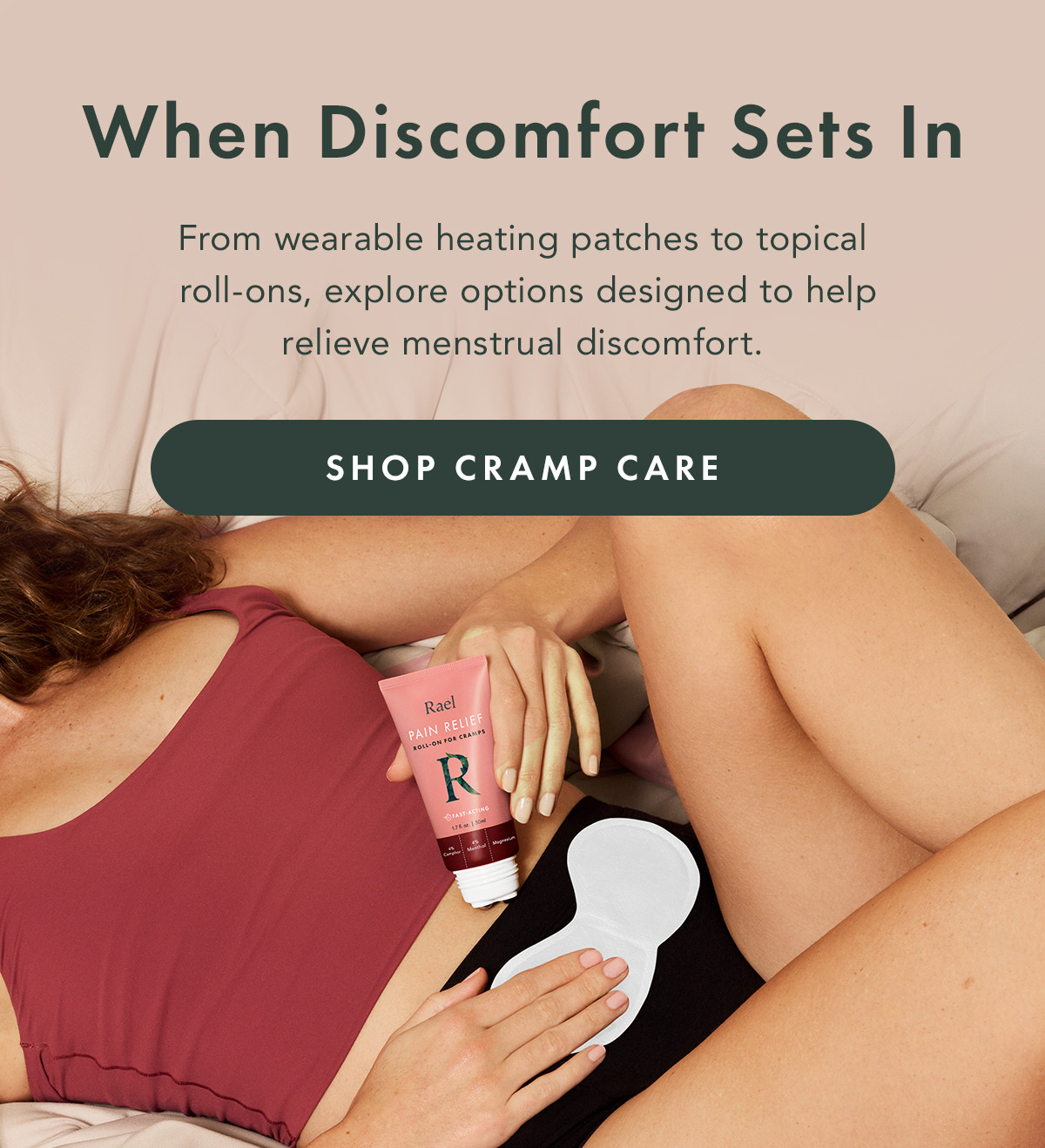 When Discomfort Sets In. From wearable heating patches to topical roll-ons, explore options designed to help relieve menstrual discomfort. From wearable heating patches to topical roll-ons, explore options designed to help relieve menstrual discomfort. Shop Cramp Care When Discomfort Sets In. From wearable heating patches to topical roll-ons, explore options designed to help relieve menstrual discomfort. From wearable heating patches to topical roll-ons, explore options designed to help relieve menstrual discomfort. Shop Cramp Care