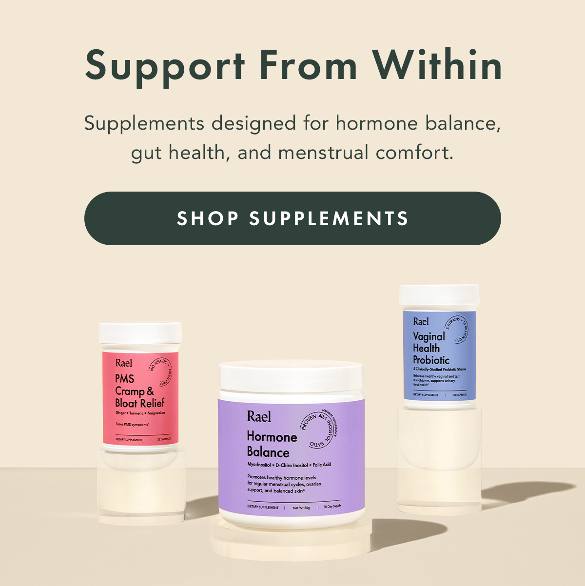 Support From Within. Supplements designed for hormone balance, gut health, and menstrual comfort. Shop Supplements Support From Within. Supplements designed for hormone balance, gut health, and menstrual comfort. Shop Supplements