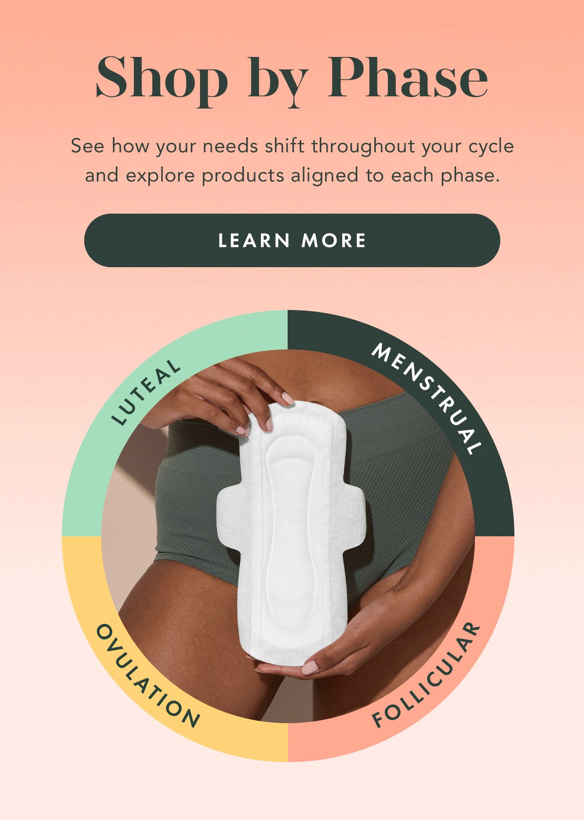 Shop by Phase. See how your needs shift throughout your cycle and explore products aligned to each phase. Learn More Shop by Phase. See how your needs shift throughout your cycle and explore products aligned to each phase. Learn More