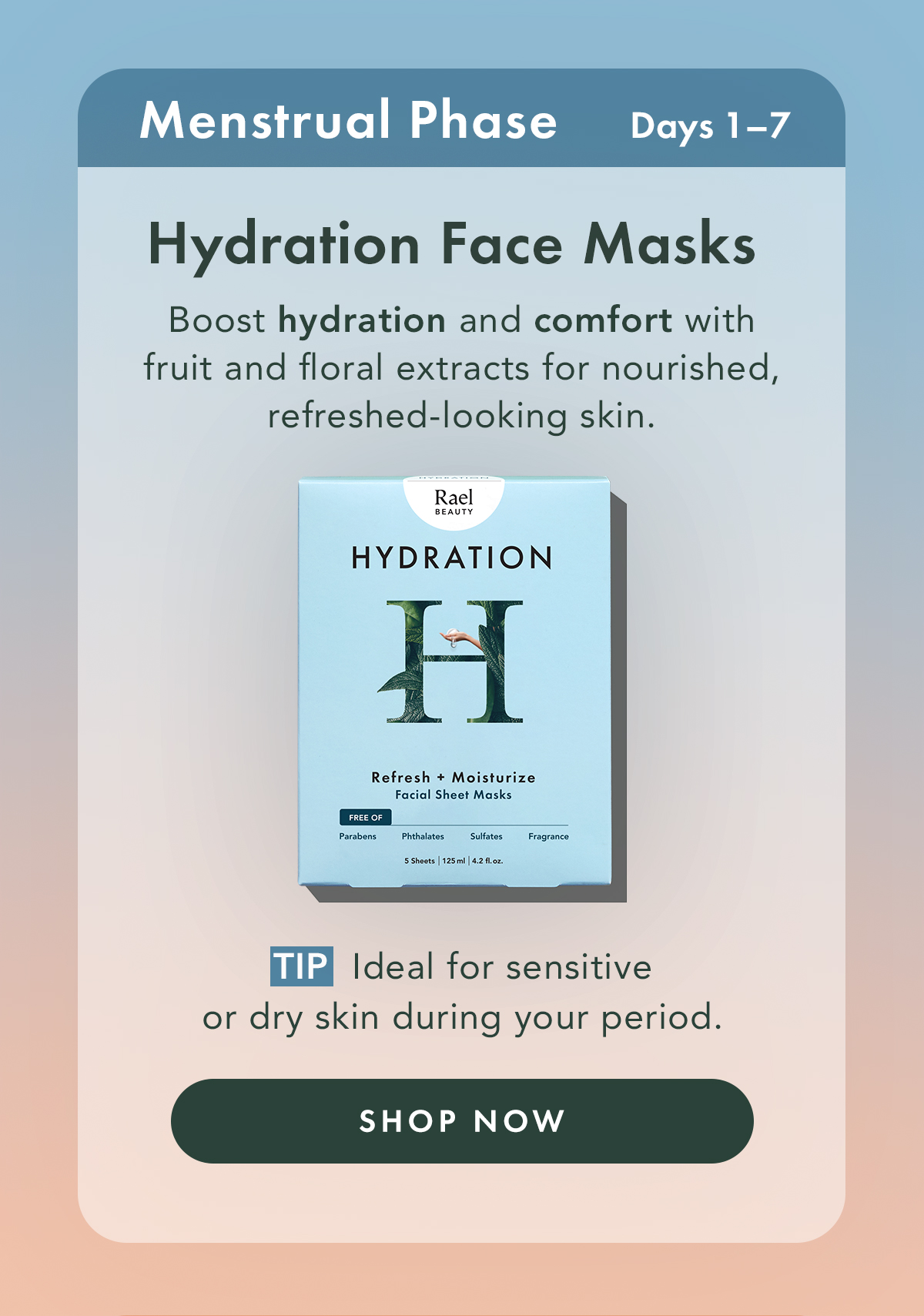 Hydration Face Masks – Refresh + Moisturize. Ideal For: Menstrual Phase.  Boost hydration and comfort with fruit and floral extracts for nourished, refreshed-looking skin. Tip: Ideal for sensitive or dry skin during your period. Shop Now