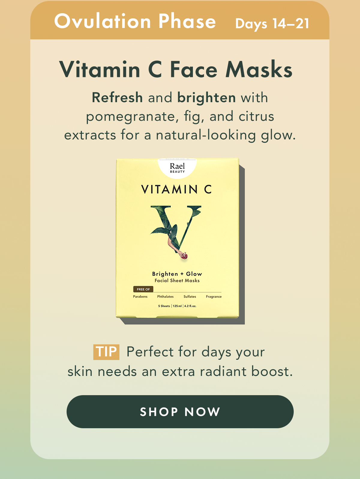 Vitamin C Sheet Masks – Brighten + Glow. Ideal For: Ovulation Phase. Refresh and brighten with Pomegranate, Fig, and Citrus Extracts for a natural-looking glow.  Tip: Perfect for days your skin needs an extra radiant boost. Shop Now