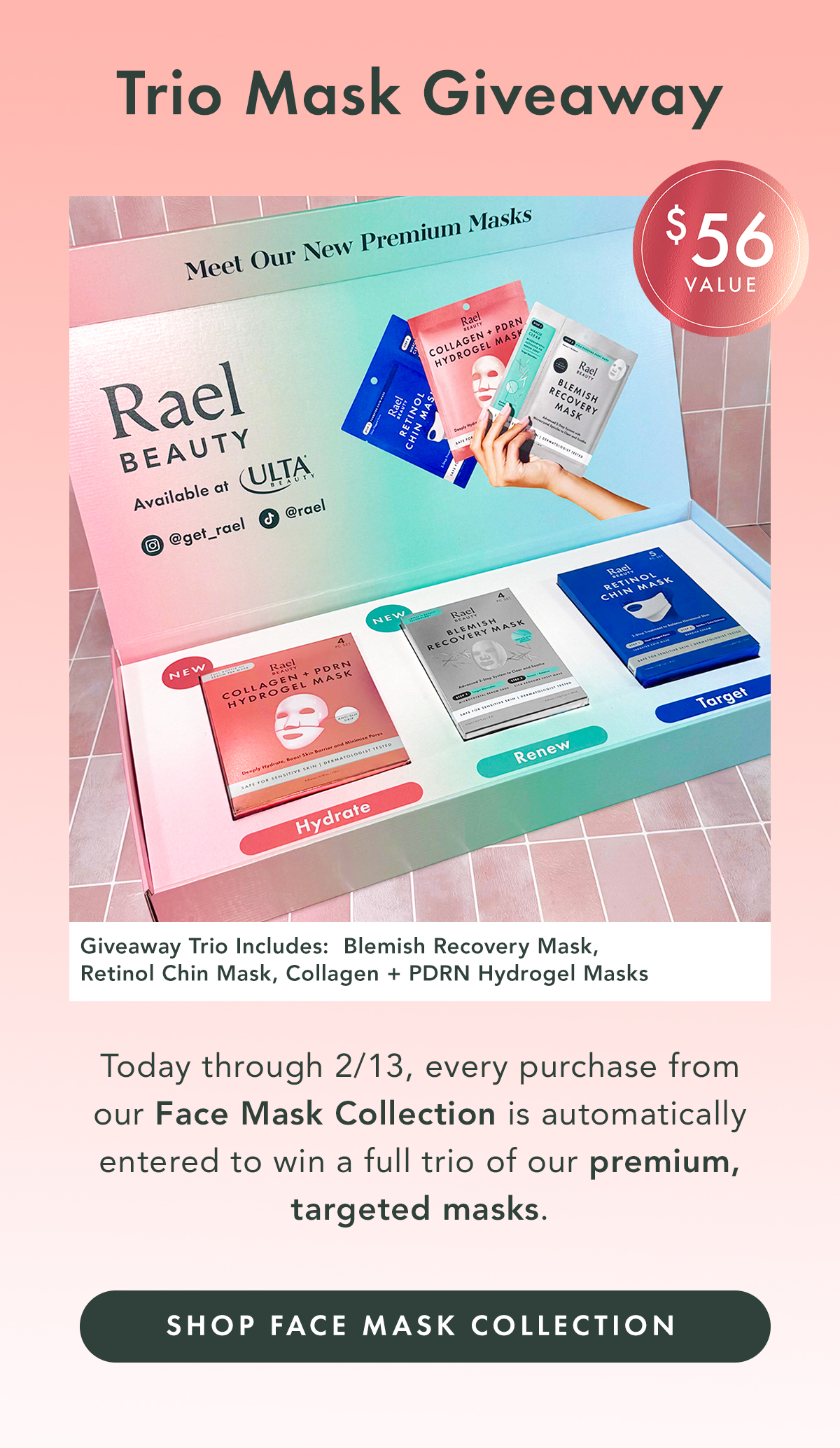 Today through 2/13, every purchase from our Face Mask Collection is automatically entered to win a full trio of our premium, targeted masks. A $56 value.  Giveaway Trio Includes: • Blemish Recovery Mask • Retinol Chin Mask • PDRN Hydrogel Mask. Shop the Face Mask Collection