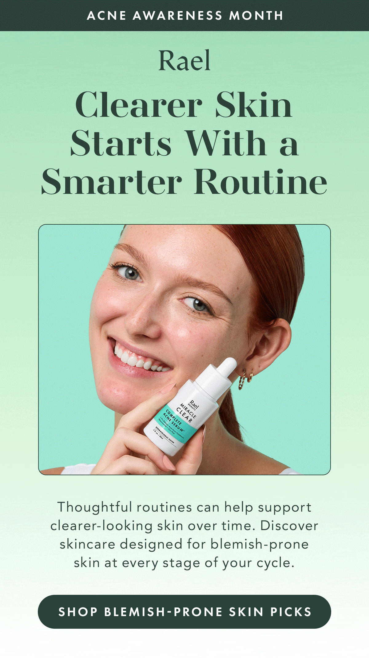 ACNE AWARENESS MONTH. Clearer Skin Starts With a Smarter Routine.  Thoughtful routines can help support clearer-looking skin over time. Discover skincare designed for blemish-prone skin at every stage of your cycle. Shop Blemish-Prone Skin Picks