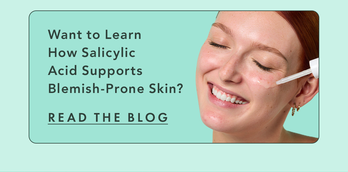 Want to learn more about how salicylic acid supports blemish-prone skin? Read the Blog
