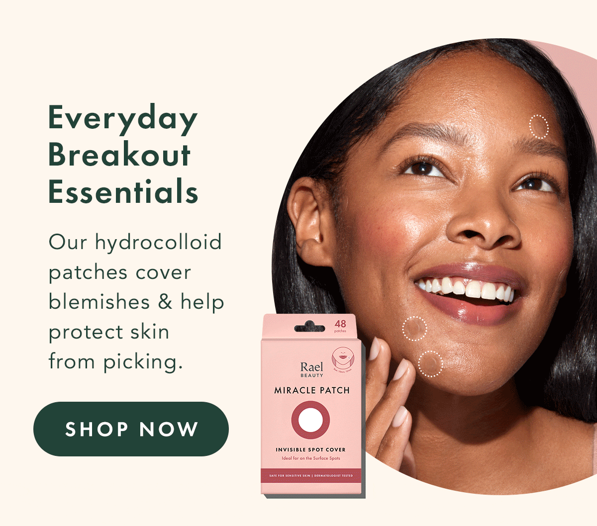 Everyday Breakout Essentials. From our Miracle Patch Invisible to Overnight Spot Cover and XL Spot Control, our hydrocolloid patches cover blemishes and help protect skin from picking. Shop Now. Everyday Breakout Essentials. From our Miracle Patch Invisible to Overnight Spot Cover and XL Spot Control, our hydrocolloid patches cover blemishes and help protect skin from picking. Shop Now.