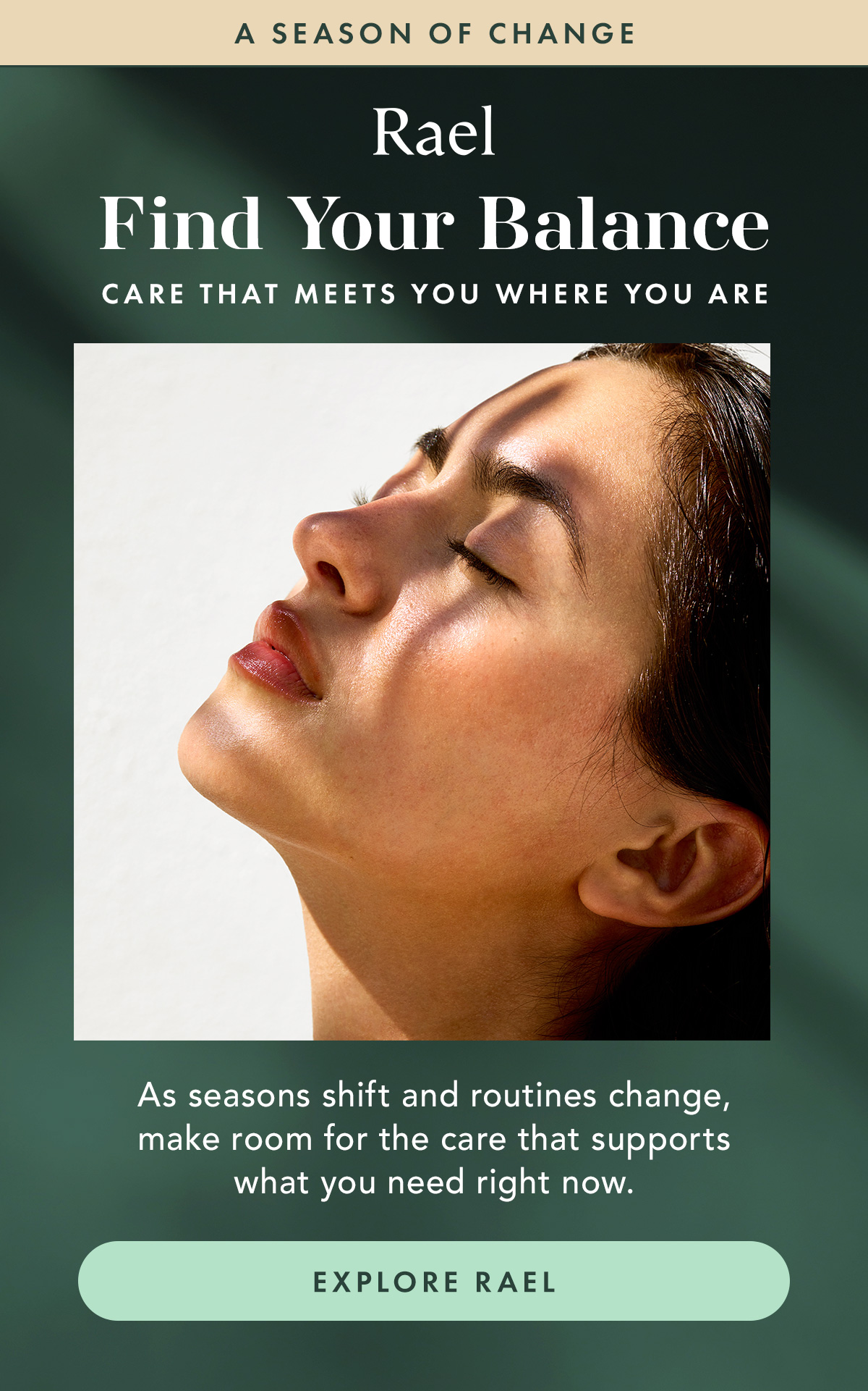 Find Your Balance. Care that meets you where you are. As seasons shift and routines change, make room for the care that supports what you need right now. Explore Rael Find Your Balance. Care that meets you where you are. As seasons shift and routines change, make room for the care that supports what you need right now. Explore Rael