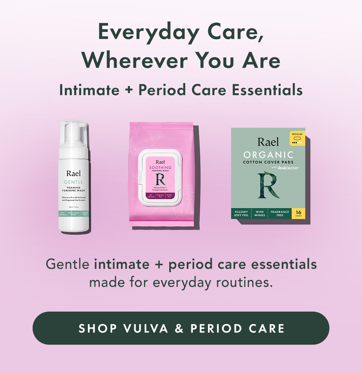Everyday Care, Wherever You Are. Intimate + Period Care Essentials. Gentle intimate + period care essentials made for everyday routines. Shop Intimate Care & Period Care Everyday Care, Wherever You Are. Intimate + Period Care Essentials. Gentle intimate + period care essentials made for everyday routines. Shop Intimate Care & Period Care